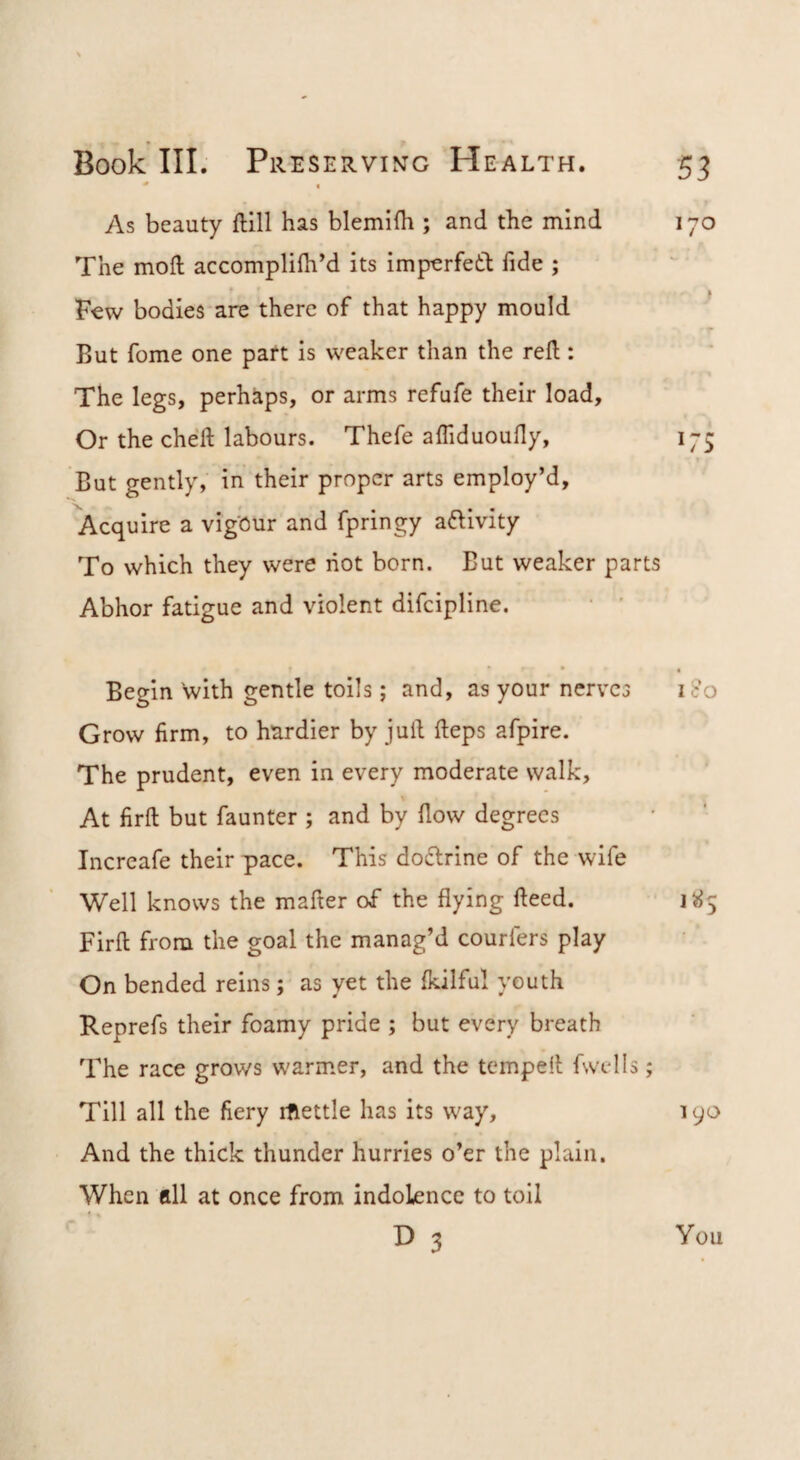 As beauty ftill has blemlfli; and the mind 170 The moil accompliih’d its imperfetb fide ; * f Few bodies are there of that happy mould But fome one part is weaker than the reft: The legs, perhaps, or arms refufe their load. Or the cheft labours. Thefe afliduoufty, 175 But gently, in their proper arts employ’d. Acquire a vigour and fpringy aftivity To which they were riot born. But weaker parts Abhor fatigue and violent difeipline. Begin with gentle tolls; and, as your nerves i<:o Grow firm, to hardier by juft fteps afpire. The prudent, even in every moderate walk, \ At firft but faunter ; and by ftow degrees Incrcafe their pace. This dotftrine of the wife Well knows the mafter of the flying fteed. Firft from the goal the manag’d courfers play On bended reins; as yet the fkilful youth Keprefs their foamy pride ; but every breath The race grows warmer, and the tempeft fwtdls; Till all the fiery rftettle has its way, 190 And the thick thunder hurries o’er the plain. When all at once from indolence to toil D 3 You
