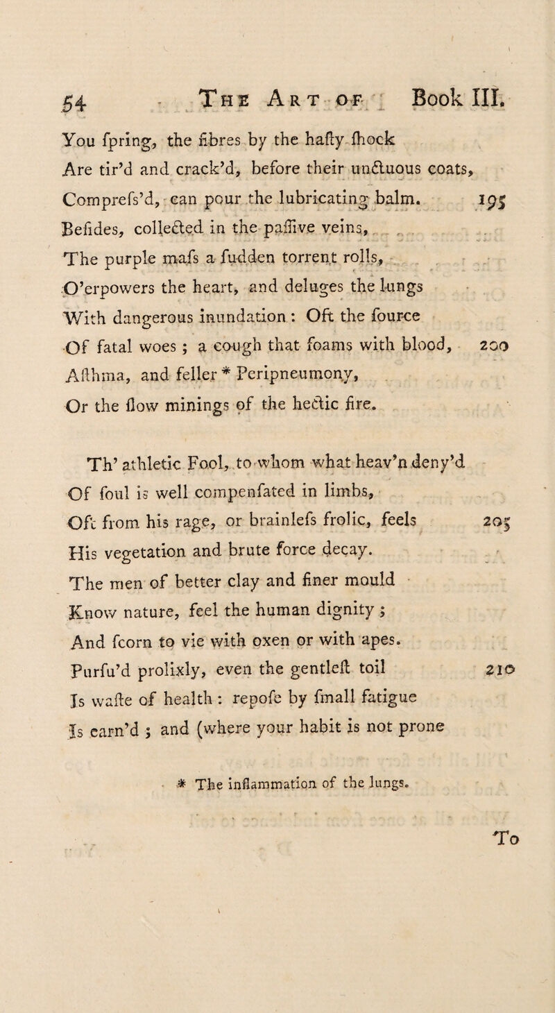 You fpring, the fibres by the hafly fhock Are tir’d and crack’d, before their undluous coats, Comprefs’d,-can pour the lubricating balm. Befides, collefted in the pafiive veins, The purple mafs a fudden torrent rolls, A ■P’erpowers the heart, and deluges the 1-ungs With dangerous inundation : Oft the four-ce Of fatal woes; a co-ugh that foams with blood, 200 Afihma, and feller * Peripneumony, Or the flow minings of the hedic fire. Th’ athletic Fool, to^whom what heav’n deny’d Of foul is well coinpenfated in limbs, Ofc from his rage, or brainlefs frolic, feels 20 His vegetation and brute force decay. The men of better clay and finer mould • Know nature, feel the human dignity ; And fcorn to vie with oxen or with apes. Purfu’d prolixly, even the gentlefl; toil 210 Is wafte of health : repofe by fmall fatigue Is earn’d ; and (where your habit is not prone ■ * The inflammadon of the lungs. To
