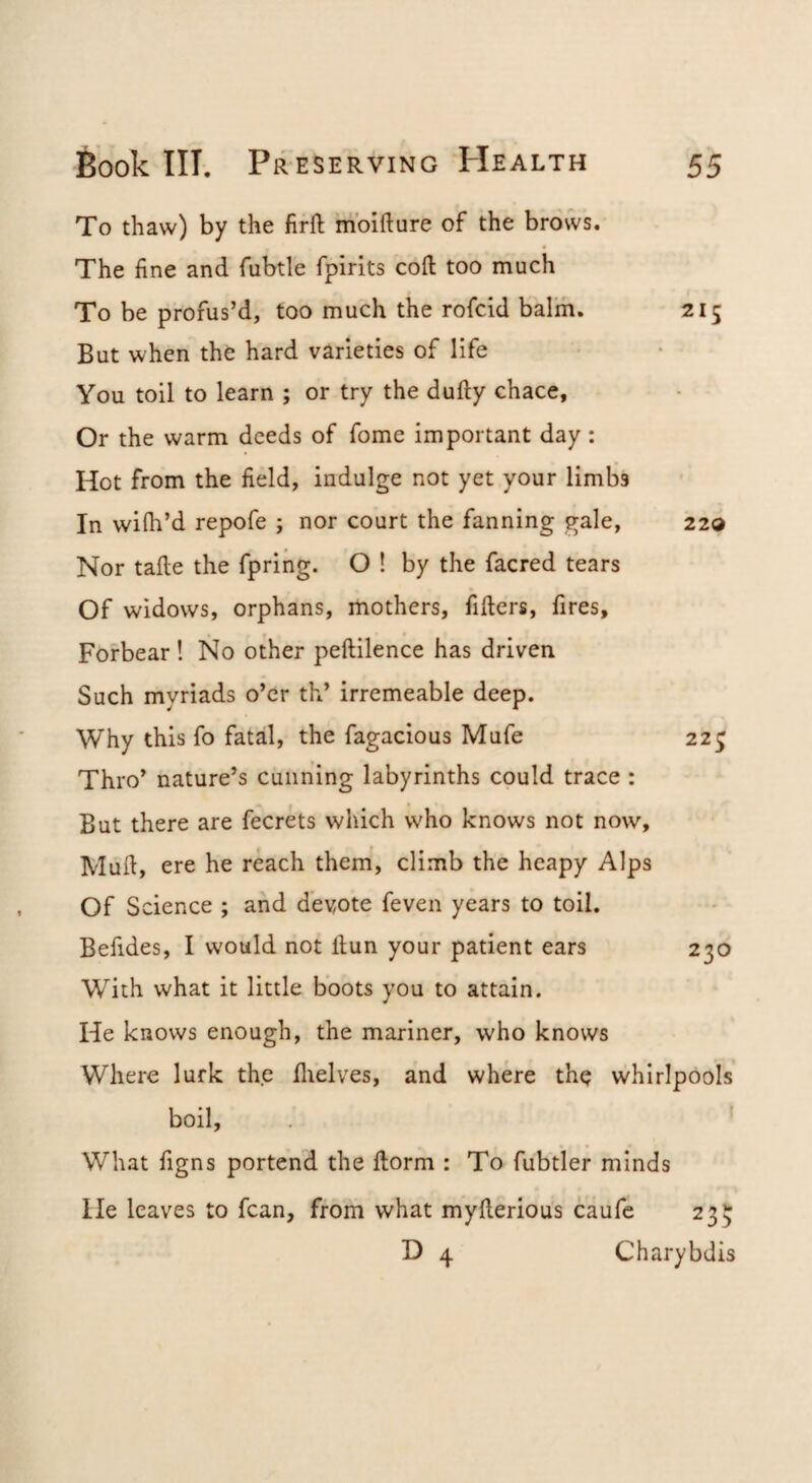 To thaw) by the firft moifture of the brows. The fine and fubtle fpirits coft too much To be profus’d, too much the rofcid balm. 215 But when the hard varieties of life You toil to learn ; or try the dufty chace, Or the warm deeds of fome important day: Hot from the field, indulge not yet your limbs In wilh’d repofe ; nor court the fanning gale, 22® Nor taile the fpring. O ! by the facred tears Of widows, orphans, mothers, fillers, fires. Forbear ! No other peftilence has driven Such myriads o’er th’ irremeable deep. Why this fo fatal, the fagacious Mufe 22^ ThiV nature’s cunning labyrinths could trace : But there are fecrets which who knows not now. Mull, ere he reach them, climb the heapy Alps Of S cience ; and demote feven years to toil. Befides, I would not llun your patient ears 230 With what it little boots you to attain. He knows enough, the mariner, who knows Where lurk the llielves, and where th^ whirlpools boil. What figns portend the llorm : To fubtler minds He leaves to fcan, from what myllerious caufc 235 D 4 Charybdis