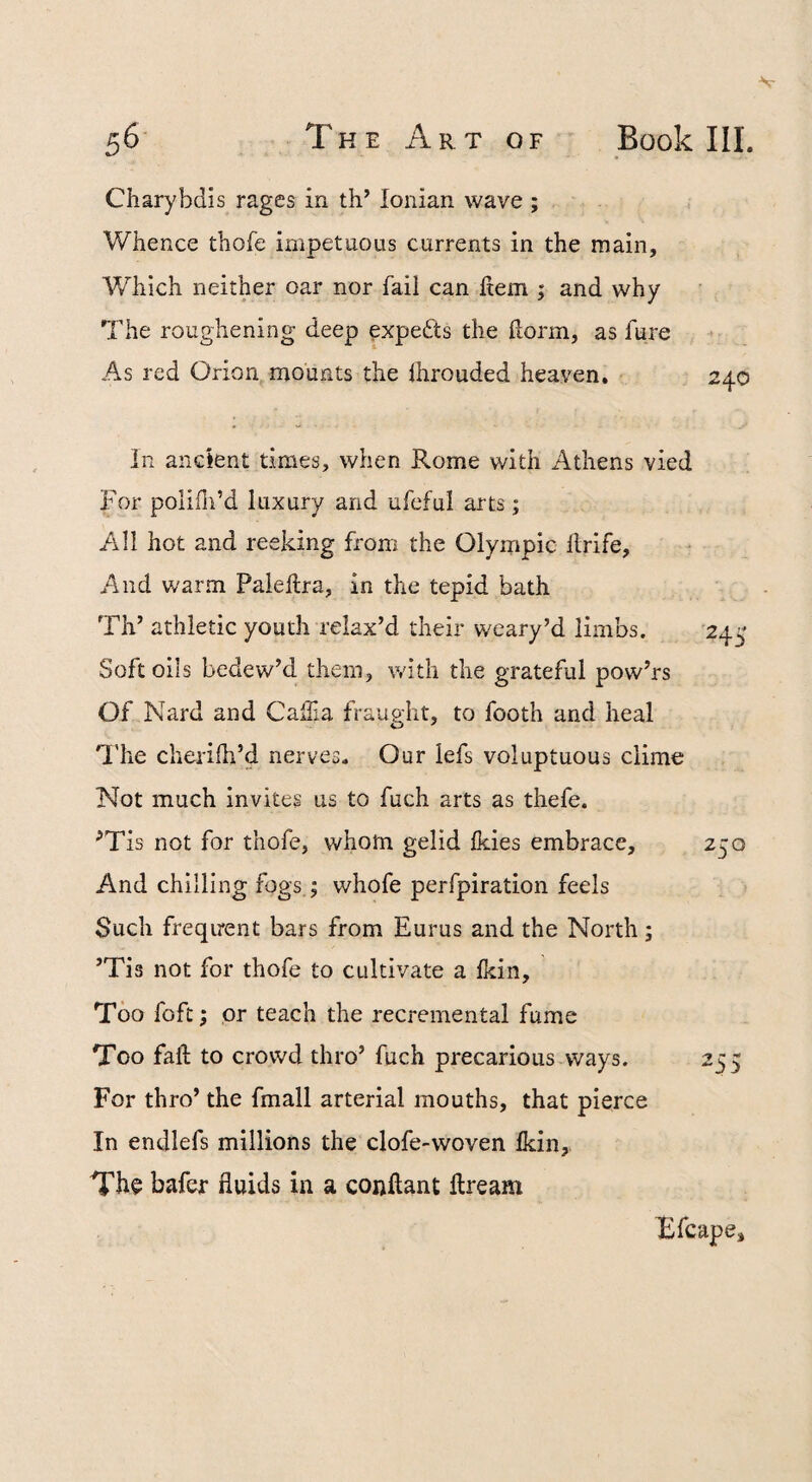 Charybdis rages in th’ Ionian wave ; Whence thofe impetuous currents in the main. Which neither oar nor fail can hem ; and why The roughening deep experts the horm, as fure As red Orion mounts the Ihrouded heaven. In ancient times, when Rome with Athens vied For poliili’d luxury and ufeful arts; All hot and reeking from the Olympic hrife. And warm Paiehra, in the tepid bath Th’ athletic youth relax’d their weary’d limbs. 24^' Soft oils bedew’d them, v/ith the grateful pow’rs Of Nard and CalTia fraught, to footh and heal 'I'he cherifh’d nerves. Our lefs voluptuous clime Not much invites us to fuch arts as thefe. ’’Tis not for thofe, whom gelid Ikies embrace, 250 And chilling fogsj whofe perfpiration feels Such frequent bars from Eurus and the North; ’Tis not for thofe to cultivate a Ikin, Too fofc; or teach the recremental fume Too fall to crowd thro’ fuch precarious ways. 255 For thro’ the fmall arterial mouths, that pierce In endlefs millions the clofe-woven Ikin, The bafer fluids in a conftant ftream Bfcape,