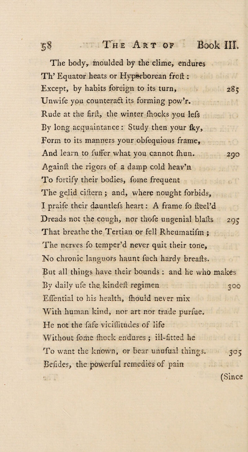 The body,, moulded by the clime, endures Th’ Equator heats or Hyperborean frcft : Except, by habits foreign to its turn, Unvvife you counteraft its forming povv’r. Rude at the firll:, the winter fhocks you lefs By long acquaintance ; Study then your iky. Form to its manners your obfequious frame. And learn to fulFer what you cannot ihun. Againil the rigors of a damp cold heav’n To fortify their bodies, fome frequent The gelid cihern ; and, where nought forbids, I praife their dauntlefs heart: A frame fo il'eePd Dreads not the cough, nor thofe ungenial blahs That breathe the, Tertian or fell Rheumatifm ; The nerves fo temper’d never quit their tone. No chronic languors haunt fuch hardy breafts. But all things have their bounds: and he who makes By daily ufe the, kindeh regimen 300 EfTential to his health, fhould never mix With human kind, nor art nor trade purfue. He not the fafe viciffitudes of life W’ithoLit fome Ihcck endures; iil-Htted he To want the known, or bear unofual things. 305 Befides, the powerful remedies of pain (Since 28s 290 295