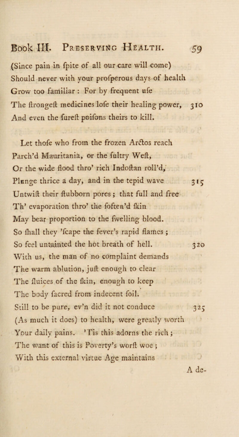 (Since pain in fpite of all our care will come) Should never with your profperous days-of health Grow too familiar : For by frequent ufe The ftrongeft medicines lofe their healing power, 310 And even the fureft poifons theirs to kill. • \ Let thofe who from the frozen Ar£los reach Parch’d Mauritania, or the fultry Weft, Or the wide flood thro’ rich Indoftan roll’d,' Plunge thrice a day, and in the tepid wave 315 Untwift their ftubborn pores; that full and free Th’ evaporation thro’ the foften’d Ikin May bear*proportion to the fwelling blood. So fliall they ’fcape the fever’s rapid flames ; So feel untainted the hot breath of hell. 320 With us, the man of no complaint demands The warm ablution, juft enough to clear The flukes of the Ikin, enough to keep The body facred from indecent foil. Still to be pure, ev’n did it not conduce 325 (As much it does) to health, were greatly worth Your daily pains. ’Tis this adorns the rich ; The want of this is Poverty’s worft woe ; With this external virtue Age maintains A de-