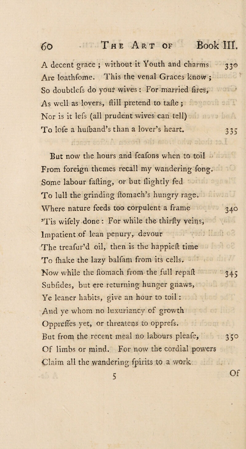 A decent grace ; without it Youth and charms 330 Are loathfome. This the venal Graces know ; So doubtlefs do your wiv'-es: For married fires. As w'ell as lovers, ftill pretend to take; Nor is it lefs (all prudent wives’ can tell) To lofe a hulband’s than a lover’s heart. 333 But now the hours and feafons when to toil - From foreign themes recall my wandering fong. Some labour faking, or but kightly fed To lull the grinding komach’s hungry rage. Where nature feeds too corpulent a frame 340 ’Tis wifely done : For v/hilo the thirky veins. Impatient of lean penury, devour : i The treafur’d oil, then is the happiek time To lhake the lazy balfam from its cells. Now while the komach from the full repak ‘ 345 Subfides, but ere returning hunger gnaws. Ye leaner habits, ?ive an hour to toil: And ye whom no luxuriancy of growth Opprekes yet, or threatens to opprefs. But from the recent meal no labours pleafe, 330 Of limbs or mind. For now the cordial powers Claim all the vvandering fpirits to a work 5 Of