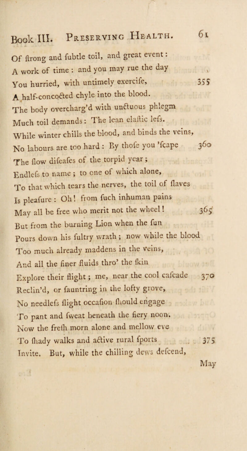 Of ftrong and fubtle toil, and great event: A work of time ; and you may rue the day ^ You hurried, with untimely exercife, • 355 A half-concoaed chyle into the blood. The body overcharg’d with un^uous phlegm Much toil demands: The lean clallic lefs. While winter chills the blood, and binds the veins, No labours, are too hard : By thofe you ’fcape 360 The flow difeafes of the torpid year; Endlefs to name ; to one of which alone. To that which tears the nerves, the toil of flaves Is pleafure : Oh! from fuch inhuman pains May all be free who merit not the wheel! 365’ But from the burning Lion when the fun Pours down his fultry wrath; now while the blood Too much already maddens in the veins, • And all the finer fluids thro’ the fkiii Explore their flight; me, near the cool cafeade 370 Reclin’d, or fauntring in the lofty grove. No needlefs flight occafion fliould engage To pant and fweat beneath the fiery noon. Now the frelh morn alone and mellow eve To fliady walks and aaive rural fports^ _ 375 Invite. But, while the chilling dews defeend. May