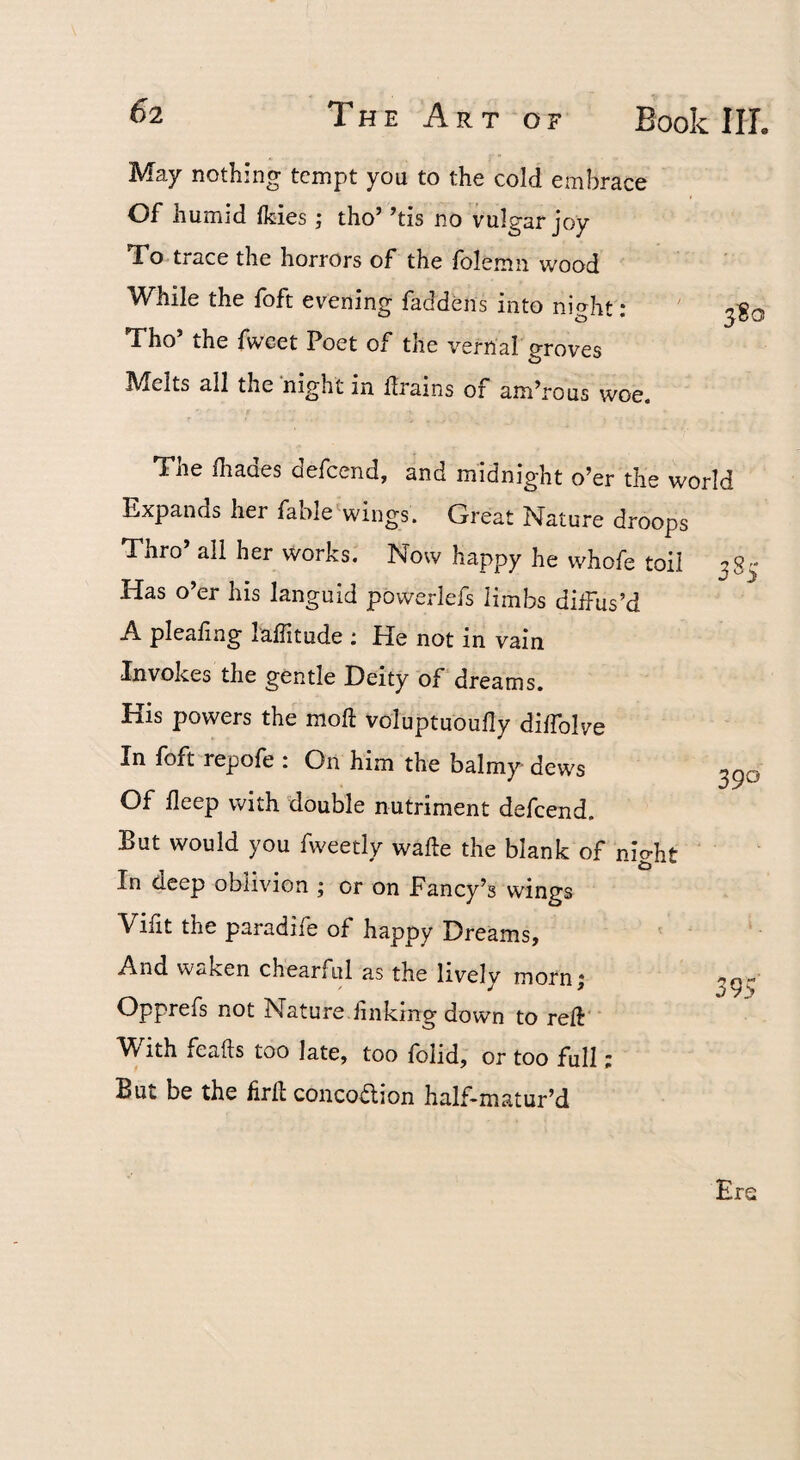 May nothing tempt you to the cold embrace Of humid Ikies; tho’ ’tis no vulgar joy To trace the horrors of the folemn wood While the foft evening faddens into night: Tho’ the fweet Poet of the vernal groves Melts all the night in llrains of am’rous woe. 3^0 38' Tile fhaaes oefeend, and midnight o’er the world Expands her fable^wings. Great Nature droops Thro’ all her works. Now happy he whofe toil Has o’er his languid powerlefs limbs dilFus’d A pleafing laffitude : He not in vain Invokes the gentle Deity of dreams. His powers the moft voluptuoufly diffolve In foft repofe : On him the balmy dews Of deep with double nutriment defeend. But would you fweetly wafte the blank of night In deep oblivion ; or on Fancy’s wings Vifit the paradife of happy Dreams, And waken chearful as the lively morn ^ Opprefs not Nature finking down to reft With feafts too late, too folid, or too full; But be the firfl concodlion half-matur’d 390 395 Ere