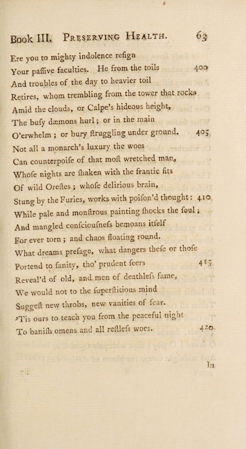 Ere you to mighty indolence reiign Your paflive faculties. He from the toils 40a And troubles of the day to heavier toil Retires, whom trembling from the tower diat rocks Amid the clouds, or Calpe’s hideous height. The bufy daemons hurl; or in the main O’erwhelm ; or bury ftruggling under ground. Not all a monarch’s luxury the woes Can countcrpoife of that moll wretched man^ Whofe nights are lliaken with the frantic fits Of wild Oreftes ; whofe delirious brain. Stung by the Furies, works with poifon’d thought: 410 While pale and monllrous painting lliocks the foul; And mangled confcioufnefs bemoans itfelf For ever torn ; and chaos floating round. What dreams prefage, what dangers thefe or thofe Portend to fanity,. tho’ prudent feers 4^5 Reveal’d of old, and men of deathlefs fume. We would not to the fupcrftitious mind Suggefl new throbs, new vanities of fear. ^Tis ours to teach you from the peaceful night To banifli omens and all relllcfs woes. 4^^