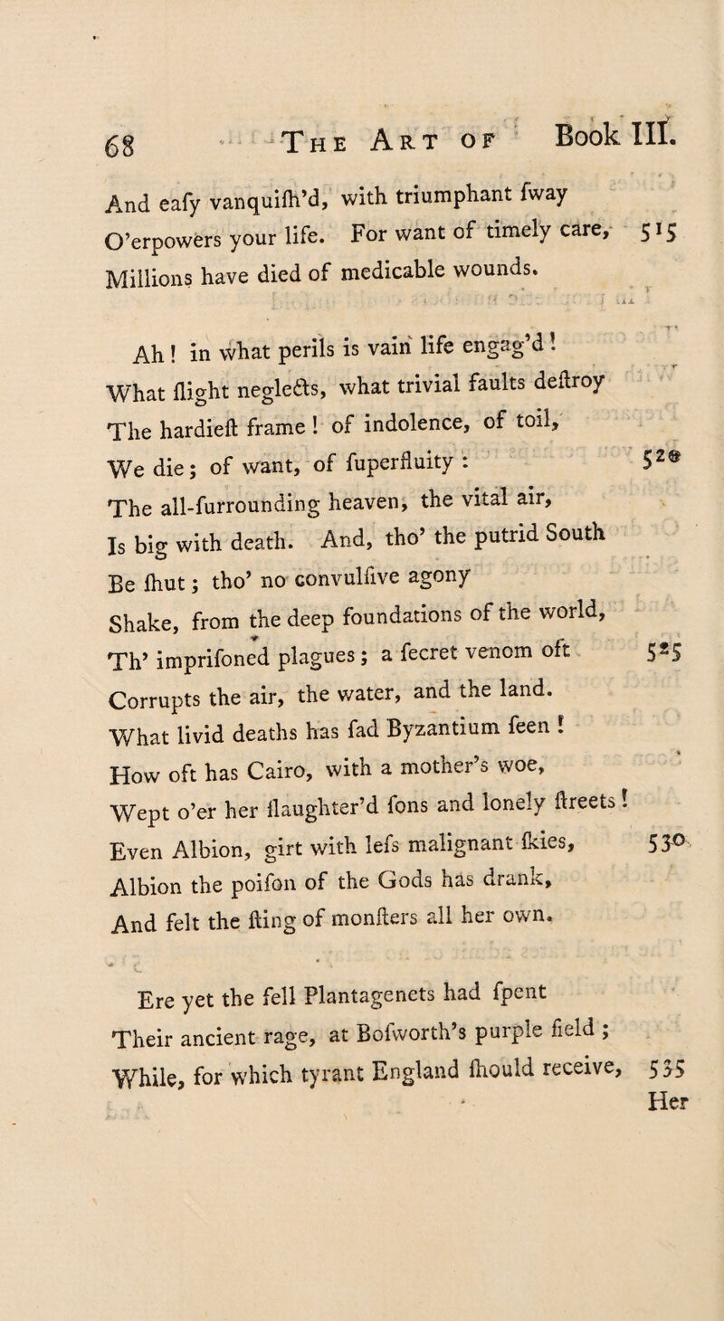 jrpHE Art of Book III. And eafy vanquifh’d, with triumphant fway O’erpowers your life. For want of timely care,- 515 Millions have died of medicable wounds. ■ ■ * . ♦ . . - X i • Ah ! in what perils is vain life engag’d! What flight negledds, what trivial faults deflroy The hardieft frame ! of indolence, of toil. We die; of want, of fuperfluity : ’ The all-furrounding heaven, the vital air. Is big with death. And, tho’ the putrid South Be Ihut; tho’ no convulfive agony Shake, from the deep foundations of the world, Th’ imprifoned plagues; a fecret venom oft 525 Corrupts the air, the water, and the land. What livid deaths has fad Byzantium feen 1 How oft has Cairo, with a mother’s woe, Wept o’er her flaughter’d fons and lonely ftreets! Even Albion, girt with lefs malignant Ikies, 53-0 Albion the poifon of the Gods has drank. And felt the fling of monfters all her own. Ere yet the fell Plantagenets had fpent Their ancient rage, at Bofworth’s purple field ; While, for which tyrant England fhould receive, 535 ‘ Her