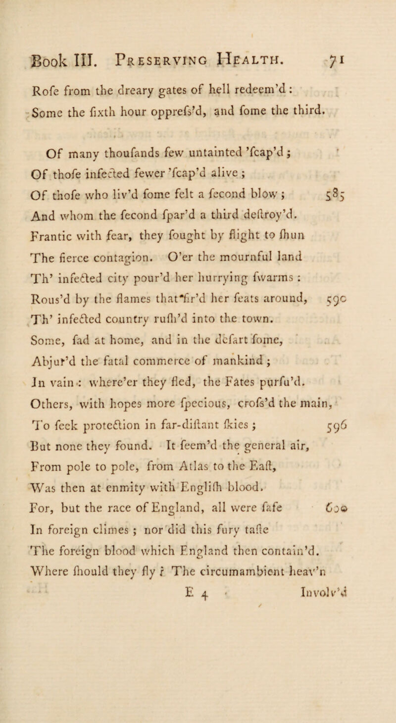Rofe from the dreary gates of hell redeem’d: Some the fixth hour opprefs’d, and fome the third. t Of many thoufands few untainted ’fcap’d j Of thofe infecled fewer ’fcap’d alive ; Of thofe who liv’d fome felt a fecond blow; And whom the fecond fpar’d a third'deflroy’d. Frantic with fear, they fought by flight to fhun The fierce contagion. O’er the mournful land Th’ infe£led city pour’d her hurrying fwarms : Rous’d by the flames thatTir’d her feats around, 59c ,Th’ infefled country rufli’d into the town. Some, fad at home, and in the dcfart ’foine, Abjuf’d the fatal commerce of mankind; Jn vain-: where’er they fled, the Fates purfu’d. Others, with hopes more fpccious, crofs’d the main, 7'o feck proteflion in far-diflant fleies j 596 But none they found. It feem’d the general air. From pole to pole, from Atlas to the F.afl, Was then at enmity with Fmglifh blood. For, but the race of England, all were fafe 600 In foreign climes ; nor'did this fury tafle The foreign blood which England then contain’d. Where fliould they fly r The circumambient heav’n