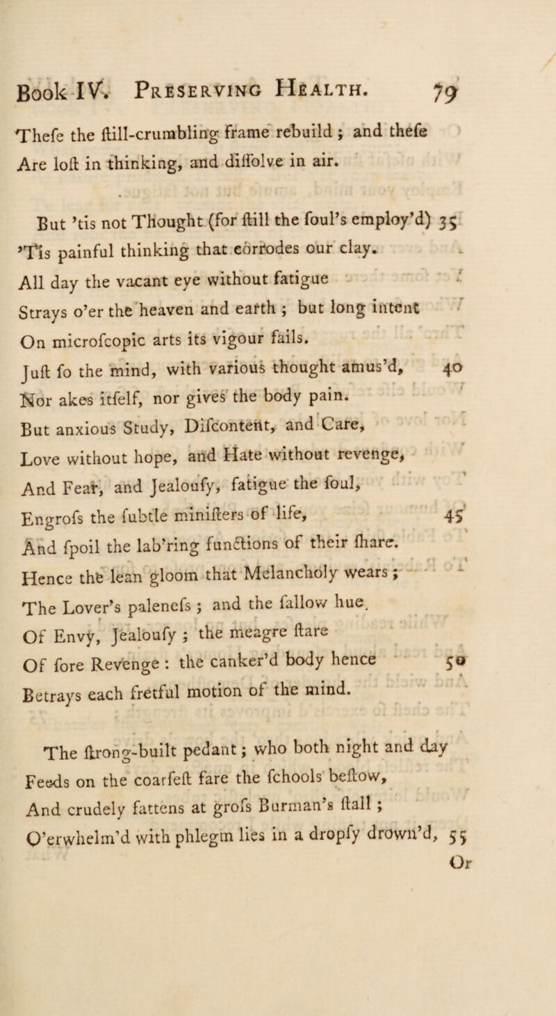 Thefe the flill-crumbling frame rebuild ; ahd'thefe Are loft in thinking, and diffolve in air. • 4 But 'tis not Thought (for ftill the foul’s employM) 35 ’Tls painful thinking that,corrodes our clay. All day the vacant eye without fatigue ' Strays o’er the heaven and eafth ; but long intent ^ On microfcopic arts its vigour fails. Juft fo the mind, with various thought amus’d, 40 Nor akes itfelf, nor gives'the body pain. . ► ^ But anxious Study, Difcontertt, and Care, ' - 0 Love without hope, and Hate-without revenge, * ^ And Fear, and Jealoufy, fatigue' the foul, Engrofs the fubtle minifters^of‘life, ' 45 And fpoil the lab’ring funaions of their fhare. Hence the lean gloom that‘Melancholy wears;--  - The Lover’s palencfs ; and the fallow hue. Of Envy, jealoufy ; the meagre ftare Of fore Revenge ; the canker’d body hence  50 Betrays each fretful motion of-the mind. ‘ ' The ftrong-built pedant; who both night and day Feeds on the coarfeft fare the fchools’beftow. And crudely fattens at grofs Burman s ftall; O’erwhelm’d with phlegm lies in a dropfy drown’d, 55 Or