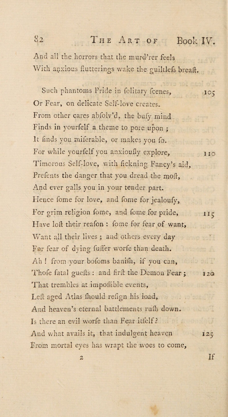And all the horrors that the murd’rer feels fluttcrings wake the guiltlefs breaft. Such phantoms Pride in folitary fcenes, 105 Or Fear, on delicate Self-love creates. From other ctires abfolv’d, the bafy mind Finds in yourfelf a theme to pore upon ; .It linds you mifcrable, or makes you fo. For while yourfelf you anxioufly explore, no Timorous Self-love, with fickning Fancy’s aid, Prefents the danger that you dread the mod:. And ever galls you in your tender part. Kence fome for love, and fome for jealoufy. For grim religion fome, and fome for pride, 11 ^ Have lod: their reafon : fome for fear of want, Want all their lives ; and others every day For fear of dvino; fuffer vrorfe than death. Ah ! from your bofoms banidi, if you can, 'Fhofe fatal gucfls: and fird the Demon Fear ; 120 That trembles at impodible events, Left aged Atlas fhould redgn his load. And heaven’s eternal battlements rufli down. Is there an evil worfe than Fear itfelf i And what avails it, that indulgent heaven 125 From mortal eyes has wrapt the .woes to come. If