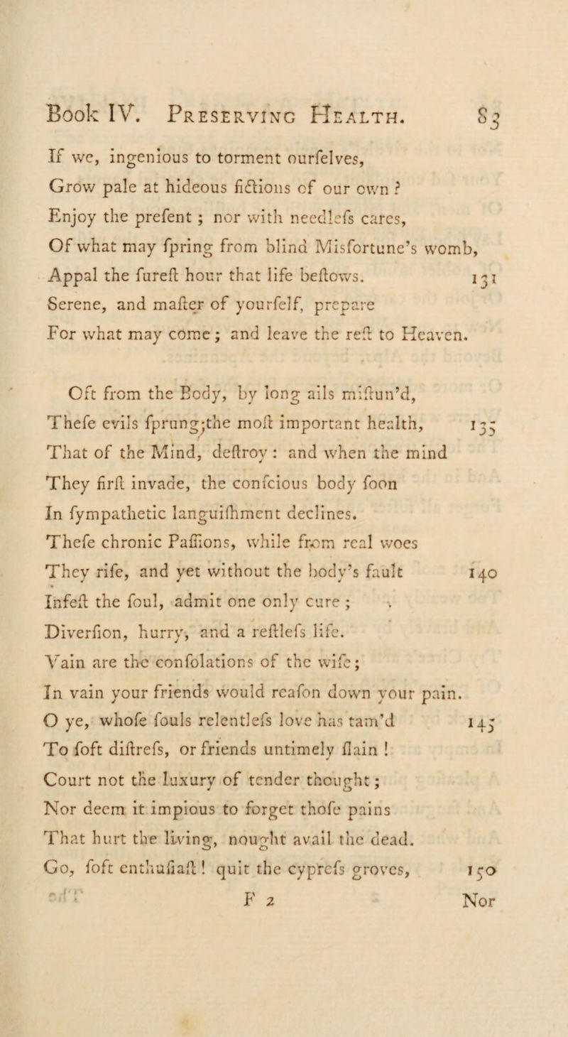 Si If wc, ingenious to torment ourfelves, Grow pale at hideous fidioiis of our own ? Enjoy the prefent; nor with needlefs cares, Of what may fpring from blind Misfortune’s womb. Appal the fureft hour that life bellows. 131 Serene, and mailer of yourfelf, prepare For what may come; and leave the rell to Kcaven. Oft from the Body, by long ails midun’d, Thefe evils fprung-the mod important health, 13- That of the Mind, dellrov : and when the mind They fird invade, the confeious body foon In fympathetic languilhment declines. Thefe chronic Pafiions, while from real woes They rife, and yet without the l)ody’s fault 140 Infed the foul, admit one only cure ; Diverfion, hurry-, and a redlefs life. Vain are the confolations of the wife; In vain your friends would rcafon down your pain. O ye, whofe fouls relcntlefs love has tam’d 143 To foft didrefs, or friends untimely dain ! Court not the luxury of tender thoup-ht; 4 O' Nor deem it impious to forget thofe pains That hurt the living, nouglit avail the dead. Go, foft enthaliad ! quit the cyptefs groves, 130 Nor