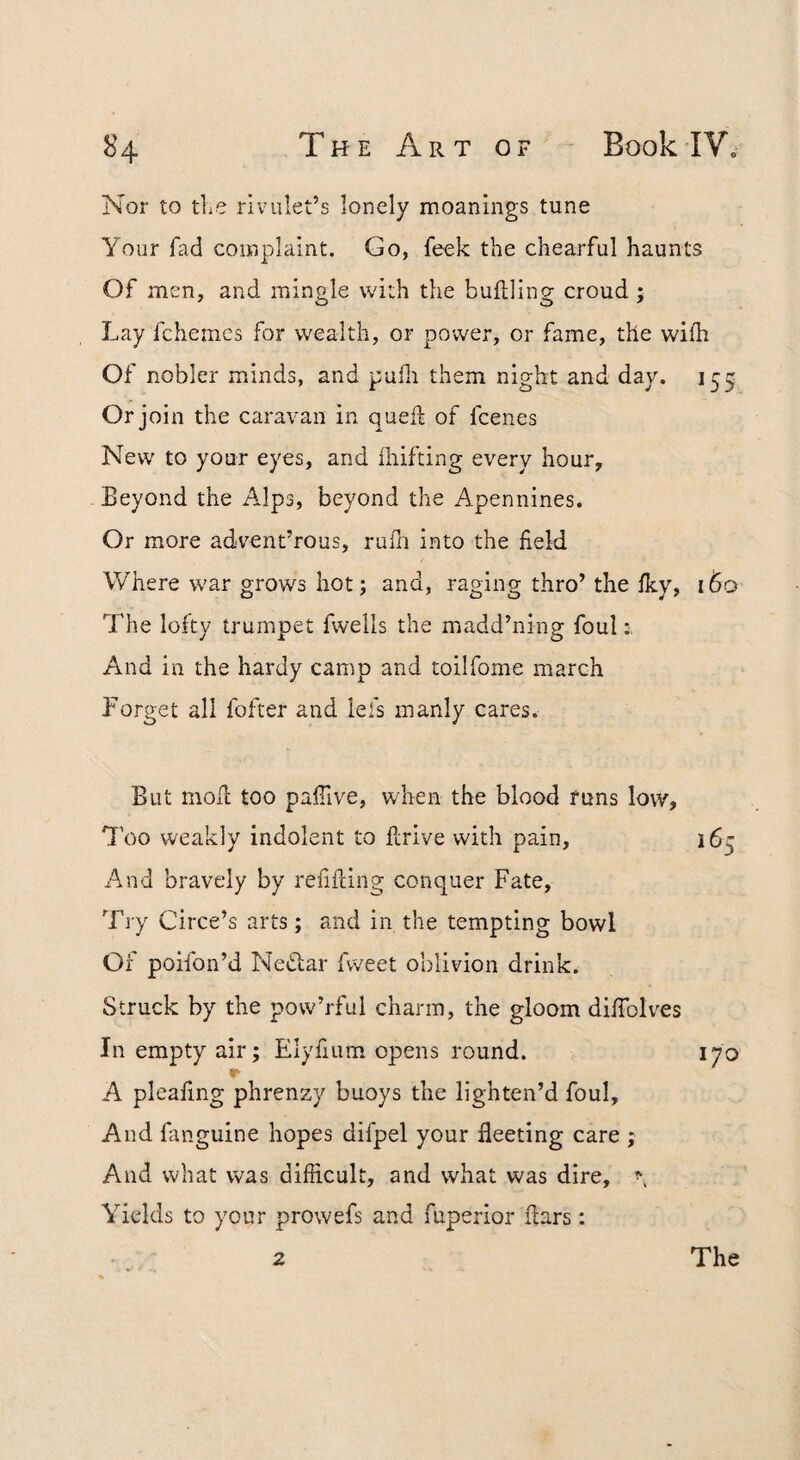 Nor to tlie rivulet’s lonely moanlngs tune Your fad complaint. Go, feek the chearful haunts Of men, and mingle with the buftling croud ; Lay fchemes for wealth, or power, or fame, the wifh Of nobler minds, and pulli them night and day. 155 Or join the caravan in queft of fcenes New to your eyes, and fliifting every hour. Beyond the Alps, beyond the Apennines. Or more advent’rous, rufn into the field Where war grows hot; and, raging thro’ the Iky, 160 The lofty trumpet fwells the madd’ning foul And in the hardy camp and toilfome march Forget all fofter and lefs manly cares. But moll too pafilve, when the blood funs low, 'J'oo weakly indolent to firive with pain, 165 And bravely by refifcing conquer Fate, Try Circe’s arts; and in the tempting bowl Of poifon’d Ne«^lar fweet oblivion drink. Struck by the pow’rful charm, the gloom dilTolves In empty air; Elyfium opens round. 170 r A pleafing phrenzy buoys the lighten’d foul. And fanguine hopes difpel your fleeting care ; And what was difficult, and what was dire, ^ Yields to your prowefs and fuperior liars: