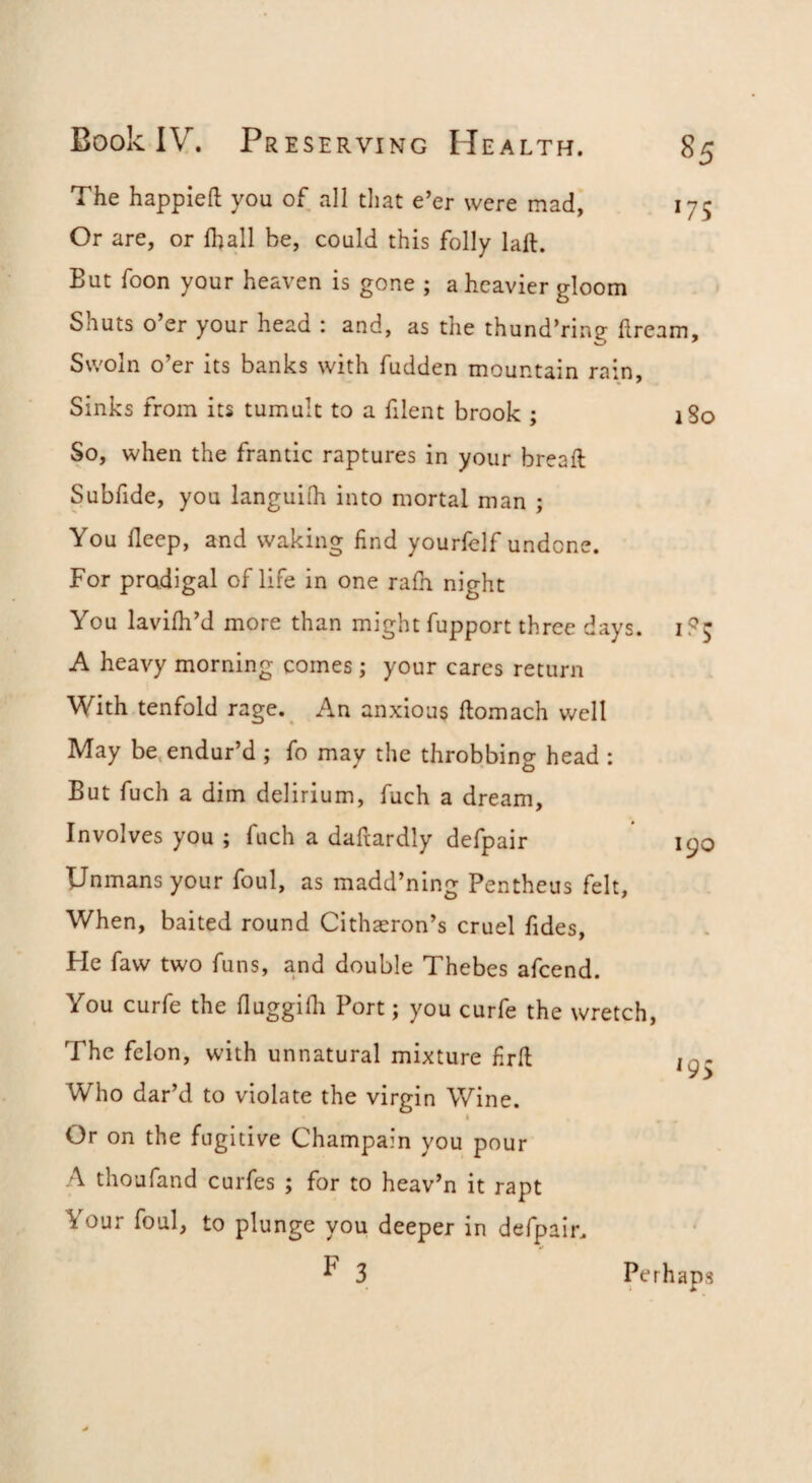 *75 Book IV. Pr ESERViNG Health. The happieft you of all tliat e’er were mad, Or are, or fhall be, could this folly laft. But foon your heaven is gone ; a heavier gloom Shuts o’er your head : and, as the thund’ring llream, Swoln o’er its banks with fudden mountain rain. Sinks from its tumult to a filent brook ; So, when the frantic raptures in your breaft Subfide, you languilh into mortal man ; You deep, and waking find yourfelf undone. For pradigal of life in one rafn night You lavidi’d more than might fupport three days. A heavy morning comes ; your cares return With tenfold rage. An anxious ftomach v/ell May be.endur’d ; fo may the throbbing head : But fuch a dim delirium, fuch a dream. Involves you ; fuch a daftardly defpair Unmans your foul, as madd’ning Pentheus felt, When, baited round Cithaeron’s cruel fides. He faw two funs, and double Thebes afcend. You curfe the fluggifli Port; you curfe the wretch. The felon, with unnatural mixture firfl: Who dar’d to violate the virgin Wine. ) Or on the fugitive Champain you pour A thoufand curfes ; for to heav’n it rapt Your foul, to plunge you deeper in defpair. F 3 i8o 190 Perhaps