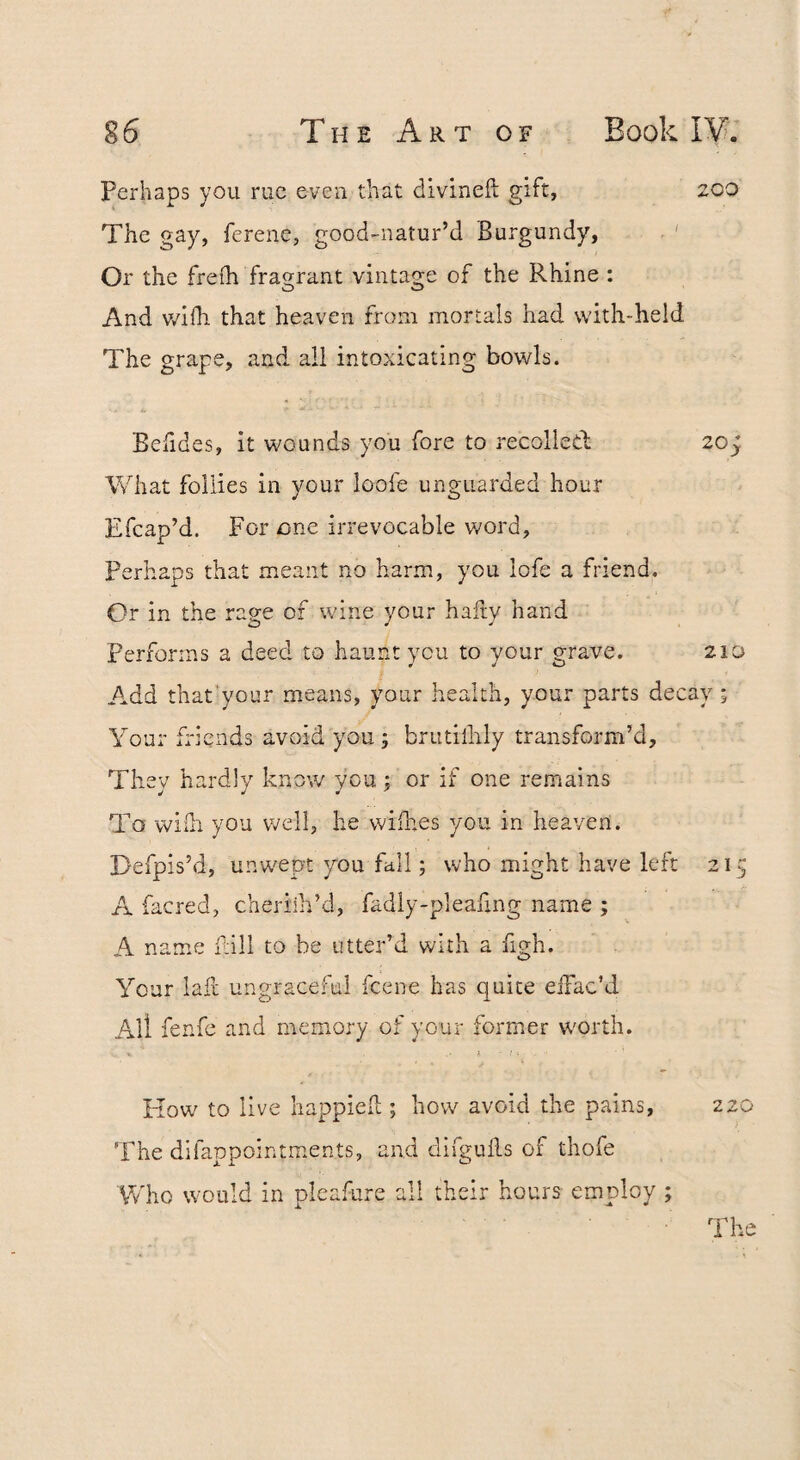 Perhaps you rue even that divineft gift, 200 The gay, ferenc, good-natur’d Burgundy, . ' Or the freih fragrant vintage of the Rhine : And v/ifh that heaven from mortals had with-held The grape, and all intoxicating bowls. Befides, it wounds you fore to recoiled 20; What follies in your loofe unguarded hour Efcap’d. For one irrevocable v/ord, perhaps that meant no harm, you lofe a friend. Or in the rage of wine your hairy hand Perforins a deed to haunt you to your grave. 21D Add that’your means, your health, your parts decay ; Your diends avoid you; brutilhly transform’d. They hardly know you; or if one remains To wiili you well, he wiihes you in heaven. Defpis’d, unwept you fill; who might have left 21 A facred, cheriih’d, fadly-pleafing name ; A name fill to be utter’d with a figh. Your lafl ungraceful feene has quite eifac’d All fenfe and memory of your former worth. Kow to live happief ; how avoid the pains, 220 The difappointments, and difgulls of thofe Who would in pleafure all their hours employ ; The