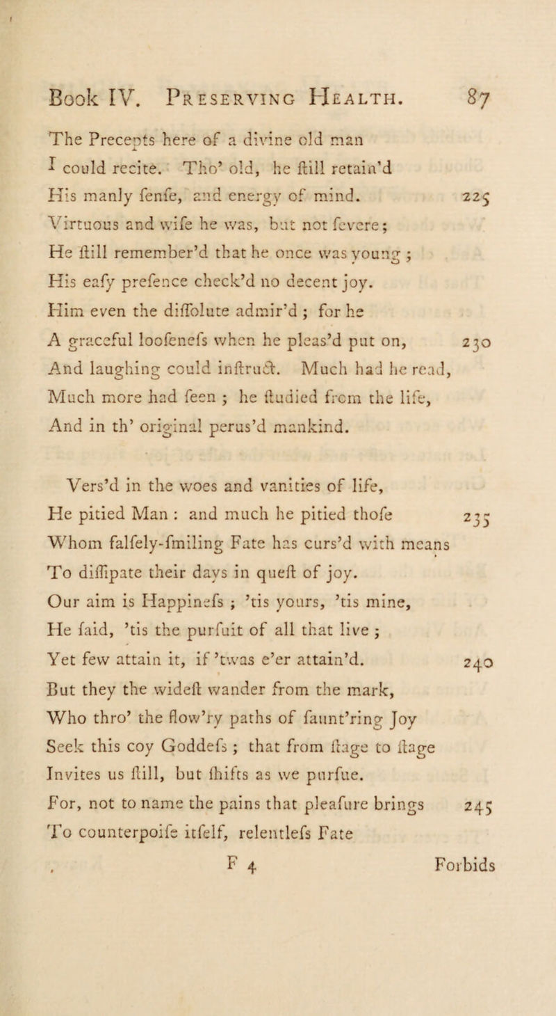 The Precents here of a divine old man ^ could recite. Tho’ old, he ftill retain’d Kis manly feme, and energy of mind. 225 Virtuous and wife he was, but not fcv^cre; He ftill remember’d that he once was young ; His eafy prefence check’d no decent joy. Him even the diftblute admir’d ; for he A graceful loofenefs when he pleas’d put on, 230 And laughing could inftruCV. Much had he reuvl. Much more had feen ; he ftudied from the life, And in th’ original perus’d mankind. Vers’d in the woes and vanities of life. He pitied Man : and much he pitied thofe 235 Whom falfely-fmiling Fate has curs’d with means To diftipate their days in queft of joy. Our aim is Happinefs ; ’tis yours, ’tis mine. He (aid, ’tis the purfuit of all that live ; Yet few attain it, if’twas e’er attain’d. 240 But they the wideft wander from the mark. Who thro’ the flovv’ry paths of faunt’ring Joy Seek this coy Goddefs; that from ftage to ftage Invites us ftill, but Ihifts as we purfue. For, not to name the pains that pleafure brings 245 To counterpoife itfelf, relentlefs Fate F 4 Forbids