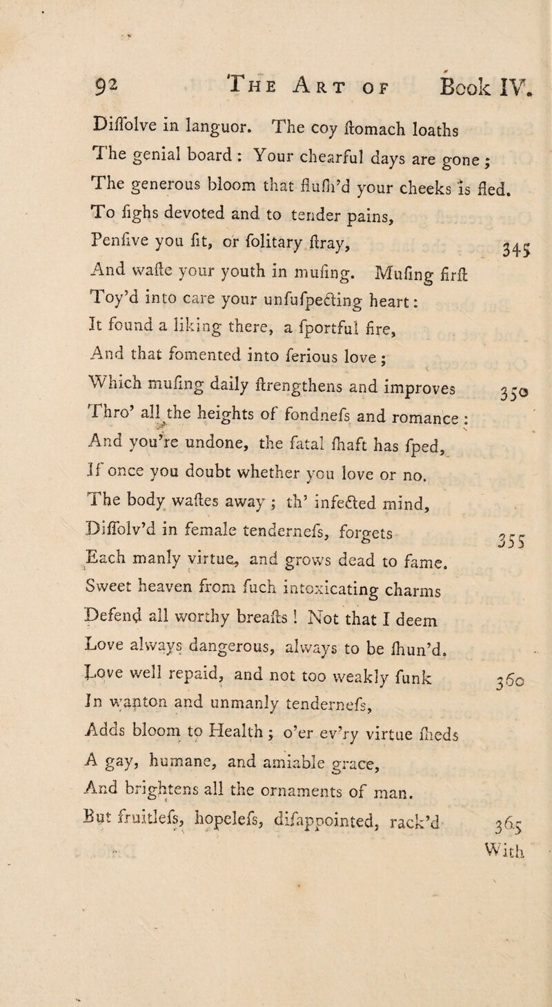 DiiTolve in languor. The coy ftomach loaths The genial board : Your chearful days are gone ; The generous bloom that flufii'd your cheeks is fled. To fighs devoted and to tender pains, Penfive you fit, or folitary flray, 2^5 And wafle your youth in mufing. Muflng flrfl Toy’d into care your unfufpecling heart: It found a liking there, a fportful fire. And that fomented into ferious love; Which mufiiig daily flrengthens and improves 3 30 Phro all the heights of fondnefs and romance : And you’re undone, the fatal fhaft has fped, Jf once you doubt whether you love or no. The body wafles away ; th’ infefted mind, Difiblv’d in female tendernefs, foro-ets Each manly virtue, and grows dead to fame. Sweet heaven from fuch intoxicating charms Defend all worthy breafls I Not that I deem Love always dangerous, always to be fhun’d. Love well repaid, and not too weakly funk 360 In wap ton and unmanly tendernefs. Adds bloom to Health; o’er ev’ry virtue flieds A gay, humane, and amiable grace. And brightens all the ornaments of man. But fruitlefs, hopclefs, difapoointed, rack’d 36.5 With 55