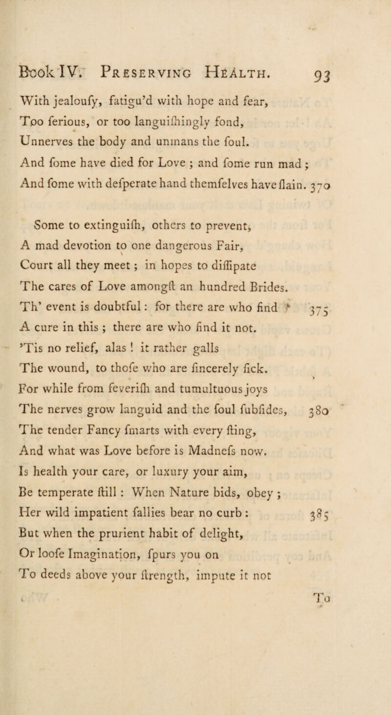With jealoufy, fatigu’d with hope and fear, Too ferious, or too languifhingly fond, « Unnerves the body and unmans the foul. And fome have died for Love ; and fome run mad; And fome with defperatehand themfelves haveflain. 370 Some to extinguifh, others to prevent, A mad devotion to one dangerous Fair, Court all they meet; in hopes to dilfipate The cares of Love amongft an hundred Brides. Th’ event is doubtful: for there are who find 373 A cure in this ; there are who find it not. ’Tis no relief, alas ! it rather galls The wound, to thofe who are fmcerely fick. For while from feverifli and tumultuous joys The nerves grow languid and the foul fubfidcs, 380 The tender Fancy fmarts with every fting. And what was Love before is Madnefs now. Is health your care, or luxury your aim. Be temperate ftill: When Nature bids, obey ; Her wild impatient faliies bear no curb : 385 But when the prurient habit of delight. Or loofe Imagination, fpurs you on To deeds above your ilrength, impute it not To