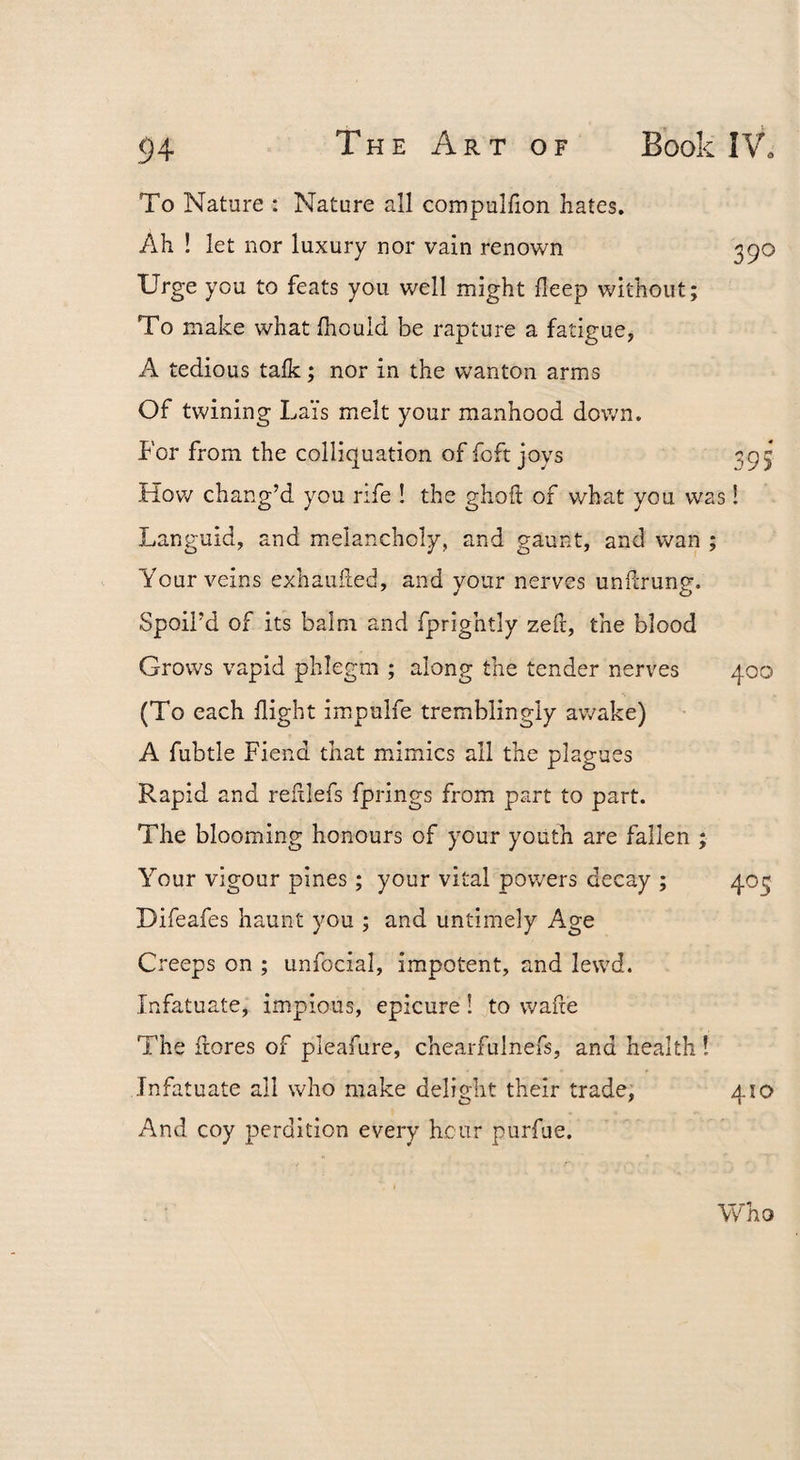To Nature : Nature all compulfion hates. Ah ! let nor luxury nor vain renown 390 Urge you to feats you well might fleep without; To make what fhould be rapture a fatigue, A tedious talk; nor in the wanton arms Of twining Lai's melt your manhood down. For from the colliquation of foft joys 395 How chang’d you rife ! the gholl of what you was! Languid, and m^elancholy, and gaunt, and wan ; Your veins exhauiled, and your nerves undrung. Spoil’d of its balm and fprightly zed, the blood Grows vapid phlegm ; along the tender nerves 400 (To each flight impulfe tremblingly av^ake) A fubtle Fiend that mimics all the plagues Rapid and refliefs fprings from part to part. The blooming honours of your youth are fallen ; Your vigour pines; your vital pov/ers decay ; 403 Difeafes haunt you ; and untimely Age Creeps on ; unfocial, impotent, and lewd. Infatuate, impious, epicure! to wafle The flores of pleafure, chearfulnefs, and health ! Infatuate all who make delight their trade, 410 And coy perdition every hour purfue. Who