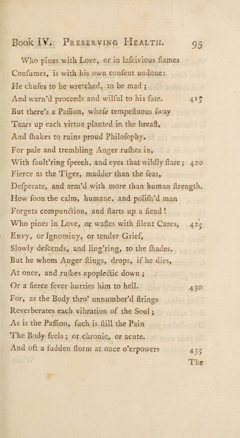 VVho pines with Love, or in Infcivious fiames Confumes, is with his own confent undone: He chufes to be wretched, to be mad ; And warn’d proceeds and wilful to his fate. 41^ But there’s a PalTion, whofe tempeiluous fway Tears up each virtue planted in the bread. And fliakes to ruins proud Philofophy. For pale and trembling Anger rulhes in, With fault’ring fpeech, and eyes that wildly dare; 420 Fierce as the Tiger, madder than the fcas, Defperate,_ and arm’d wdth more than human drength. How foon the calm, humane, and polldi’d man Forgets compunclion, and darts up a fiend ! Who pines in Love, or wades with filcnt Cares, Envy, or Ignominy, or tender Grief, Slowly defcends, and ling’ring, to the fhades. But he whom Anger dings, drops, if he dies, At once, and rudies apoplcflic down ; Or a fierce fever hurries him to hell. For, as the Body thro’ unnumber’d firings Reverberates each vibration of the Soul; As is the Padion, fuch is dill the Pain The Body-feels ; or chronic, or acute. And oft a fudden dorm at once o’erpowers 425 430 435 The