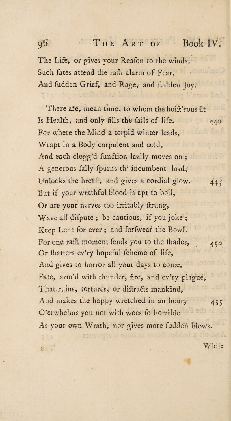 g6 T H E A R T OF Book tV. The Life, or gives your Reafon to the winds. Such fates attend the rafli alarm of Fear, And fudden Grief, and Rage, and fudden Joy. There ate, mean time, to whom theboift’rous ft Is Health, and only fills the fails of life. 440 For where the Mind a torpid winter leads. Wrapt in a Body corpulent and cold. And each clogg’d fundlion lazily moves on ; A generous fally fpurns th’ incumbent load/ Unlocks the bread, and gives a cordial glow. 44- But if your wrathful blood is apt to boil. Or arc your nerves too irritably ftrung. Wave all difpute ; be cautious, if you joke ; Keep Lent for ever; and forfwear the Bowl. For one rafh moment fends you to the lhades, 4^© Or (hatters ev’ry hopeful fcheme of life, And gives to horror all your days to come. Fate, arm’d with thunder, fire, and ev’ry plague. That ruins, tortures,' or diilradls mankind. And makes the happy wretched in an hour, 455 O’erwhelms you not with woes fo horrible As your own Wrath, nor gives more fuddeii blows. While