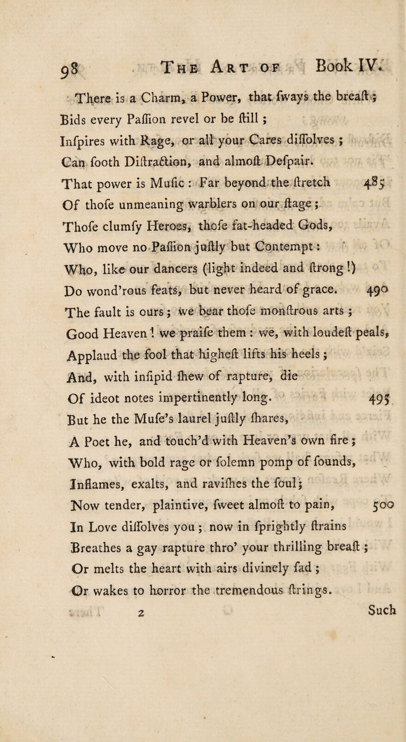 ‘ There is a Charm, a Power, that fways the breaft ; Bids every PalTion revel or be Hill; Infpires with Rage, or all your Cares diflblves; Gan footh DiHraftion, and almoh Defpair. That power is Mulic : Far beyond'the hretch 485 Of thofe unmeaning warblers on our ftage; Thofe clumfy Heroes, thofe fat-headed Gods, Who move no Paffion juftly but Contempt: Who, like our dancers (light'indeed and ftrong !) Do wond’rous feats, but never heard of grace. 490 The fault is ours; ive hear thofe monftrous arts ; Good Heaven ! we praife them : we, with loudeft peals, Applaud the fool that higheft lifts his heels; And, with infipid Ihew of rapture, die Of ideot notes impertinently long. 495 But he the Mufe’s laurel juftly lhares, A Poet he, and touch’d with Heaven’s own fire; Who, with bold rage or folemn pomp of founds. Inflames, exalts, and ravifhes the foul'; Now tender, plaintive, fweet almofl to pain, 500 In Love dilfolves you; now in fprightly ftrains Breathes a gay rapture thro’ your thrilling breafl:; Or melts the heart with airs divinely fad; Or wakes to horror the tremendous firings. 2 Such