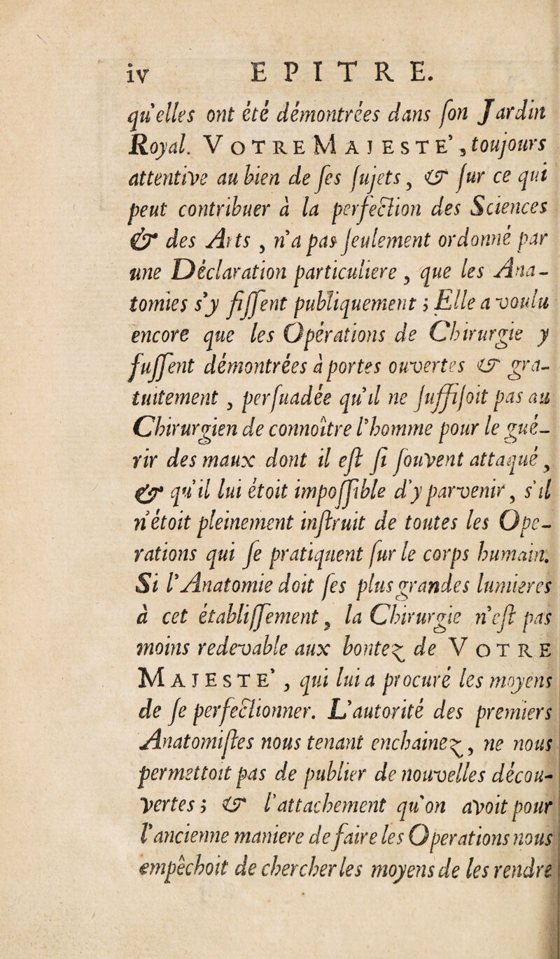 quelles ont été démontrées dans fon Jardin Royal. Votre Majesté’, toujours attentive au bien de [es jujets, fur ce qui peut contribuer à la perfection des Sciences & des Ait s , na pas feulement ordonné par une Déclaration particulière , que les Ana¬ tomies s’y fiffent publiquement ; Elle a voulu, encore que les Opérations de Chirurgie y fujfent démontrées à portes ouvertes i? gra¬ tuitement , perfuadée qu’il ne jujfijoit pas au Chirurgien de connoïtre l’homme pour le gué¬ rir des maux dont il efl fi JouVent attaqué, qu'il lui était impoffible d'y parvenir, s'il ri était pleinement inflruit de toutes les Ope¬ rations qui je pratiquent fur le corps humain. Si l’Anatomie doit fes plus grandes lumières à cet établijjement, la Chirurgie n’cfi pas moins redevable aux honte^ df Votre Majesté’ , qui lui a procuré les moyens de je perfectionner. L’autorité des premiers Anatomiftes nous tenant enchaineg, ne nous permettait pas de publier de nouvelles décou¬ vertes j O* /’attachement qu'on aVoit pour l'ancienne maniéré défaire les Operations nous empêchait de chercher les moyens de les rendre