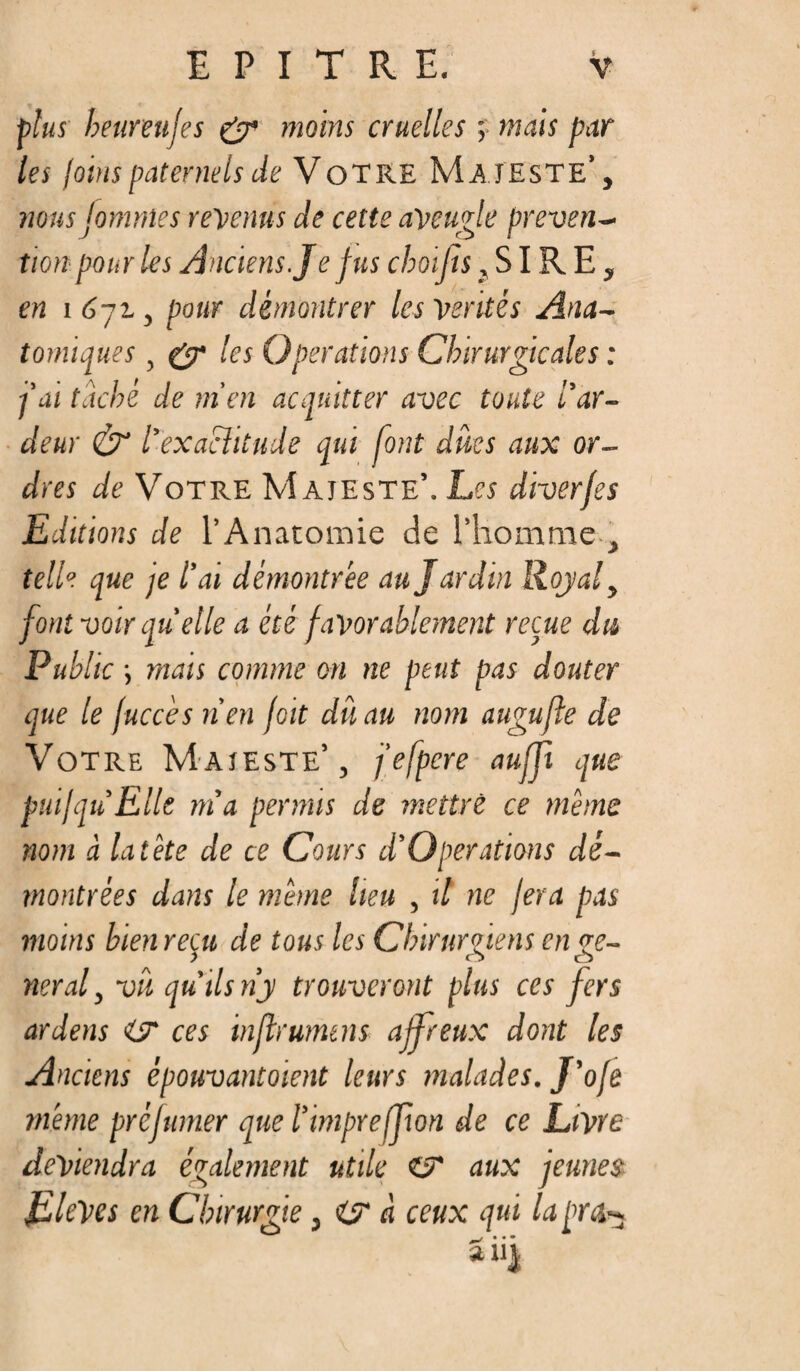 plus heureufes & moins cruelles ; mais par les joins paternels de Votre Majeste’ , nous fomnles revenus de cette aveugle préven¬ tion pour les Anciens. J e fus choifis, SIR E , en 1672., pour démontrer les Ventés Ana~ tomiques , £7* les Operations Chirurgicales : fai taché de m'en acquitter avec toute l’ar¬ deur & l'exactitude qui font dûcs aux or¬ dres de Votre Majeste’. Les diverfes Editions de l’Anatomie de l’homme , telle que je l’ai démontrée au Jardin Royal t font voir quelle a été favorablement reçue du Public ; mais comme on ne peut pas douter que le fuccès tien foit dû au nom augufte de Votre Majeste’, j’efpere auffi que putjqu Elle m’a permis de mettre ce même nom à la tête de ce Cours d’Operations dé¬ montrées dans le même heu , il ne fera pas moins bien reçu de tous les Chirurgiens en ge¬ neral , vit qu’ils n’y trouveront plus ces fers ardens <L7 ces inflrumtns affreux dont les Anciens épouvantoient leurs malades. J’ofe même préfumer que l’impreffion de ce Livre deviendra également utile Cf aux jeunes EleVcs en Chirurgie, Cf à ceux qui la prêt-5