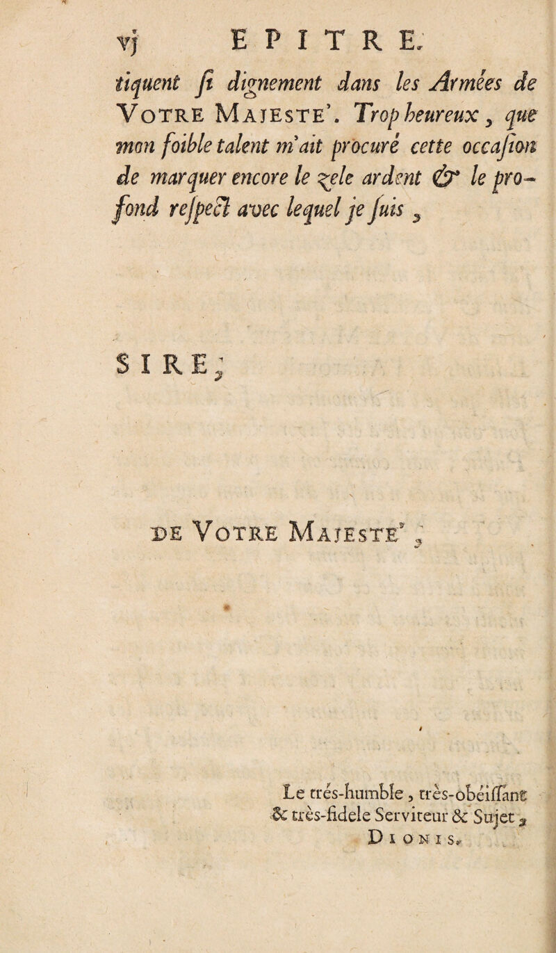 tiquent fi dignement dans les Armées de Votre Majesté’. Trop heureux, que mon foible talent m'ait procuré cette occafion de marquer encore le ^ele ardent & le pro¬ fond rejpecl avec lequel je Juis 3 SIRE; •w de Votre Majesté ; Le rrés-humbîe, très-obéiilant crès-fidele Serviteur & Sujet ÿ Dioni s» !