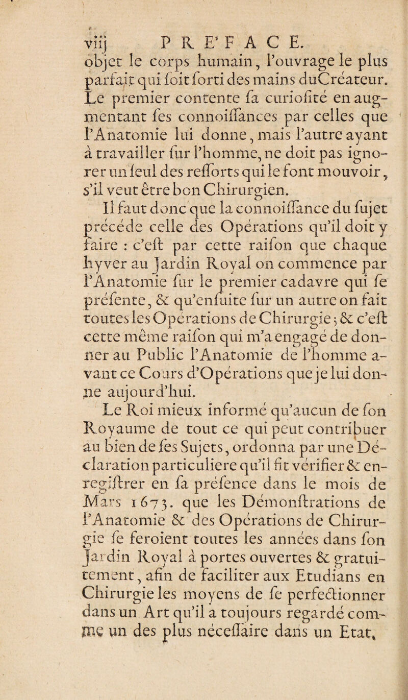 viij P R F F A C E. objet le corps humain, l’ouvrage le plus pariait qui foit forti des mains duCréateur. Le premier contente fa curiofité en aug¬ mentant fes connoiflances par celles que l’Anatomie lui donne, mais l’autre ayant à travailler fur l’homme, ne doit pas igno¬ rer un ieul des reiforts qui le font mouvoir, s’il veut être bon Chirurgien. Il faut donc que la connoiflance du fujet précédé celle des Opérations qu’il doit y faire : c’eit par cette raifon que chaque liyver au jardin Royal on commence par i’Anatbmie fur le premier cadavre qui fe préfente, &c qu’enmite fur un autre on fait toutes les Opérations de Chirurgie 3 & c’eft cette même raifon qui m’a engagé de don¬ ner au Public l’Anatomie de l’homme a- vant ce Cours d’Opérations que je lui don¬ ne aujourd’hui. Le Roi mieux informé qu’aucun de fon Royaume de tout ce qui peut contribuer au bien de fes Sujets, ordonna par une Dé¬ claration particulière qu’il fit vérifier & en¬ registrer en fa préfence dans le mois de Mars 1673. que les Démonstrations de l’Anatomie & des Opérations de Chirur¬ gie fe feroient toutes les années dans fon Jardin Royal à portes ouvertes & gratui¬ tement , afin de faciliter aux Etudians en Chirurgie les moyens de fe perfectionner dans un Art qu’il a toujours regardé coin- pie un des plus néceffaire dans un Etat,