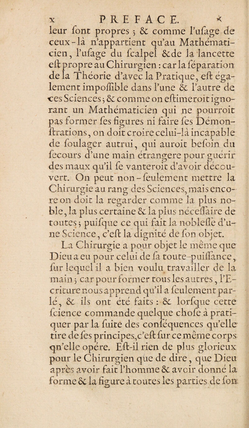 leur font propres $ 6c comme l'ufage de ceux-là n'appartient qu'au Mathémati¬ cien , l’ufage du fcalpel écde la lancette eft propre au Chirurgien : car la féparation de la Théorie d'avec la Pratique, eft éga¬ lement impoffibie dans l'une & l'autre de ces Sciences3 6e comme on eftimeroit igno- rant un Mathématicien qui ne pourroit pas former fes figures ni faire fes Démon- fixations, on doit croire celui-là incapable de foulager autrui, qui auroit befoin du iecours d'une main étrangère pour guérir des maux qu'il fe vanteroit d'avoir décou¬ vert. On peut non-feulement mettre la Chirurgie au rang des Sciences, mais enco¬ re on doit la regarder comme la plus no¬ ble, la plus certaine 6c la plus néceiîaire de toutes ^ puifque ce qui fait la noblefie d’u¬ ne Science, c'eft la dignité de fon objet. La Chirurgie a pour objet le même que Dieu a eu pour celui de fa toute puifiance, fur lequel il a bien voulu travailler de la main 3 car pour former tous les autres, l'E¬ criture nous apprend qu'il a feulement par¬ lé, & ils ont été faits 6e lorfque cette fcience commande quelque chofe à prati¬ quer par la fuite des conféquences quelle tire de fes principes,c'eft fur ce même corps qu'elle opère. Eft-il rien de plus glorieux pour le Chirurgien que de dire, que Dieu après avoir fait l’homme 6c avoir donné la forme ôt la figure à toutes les parties de fou: