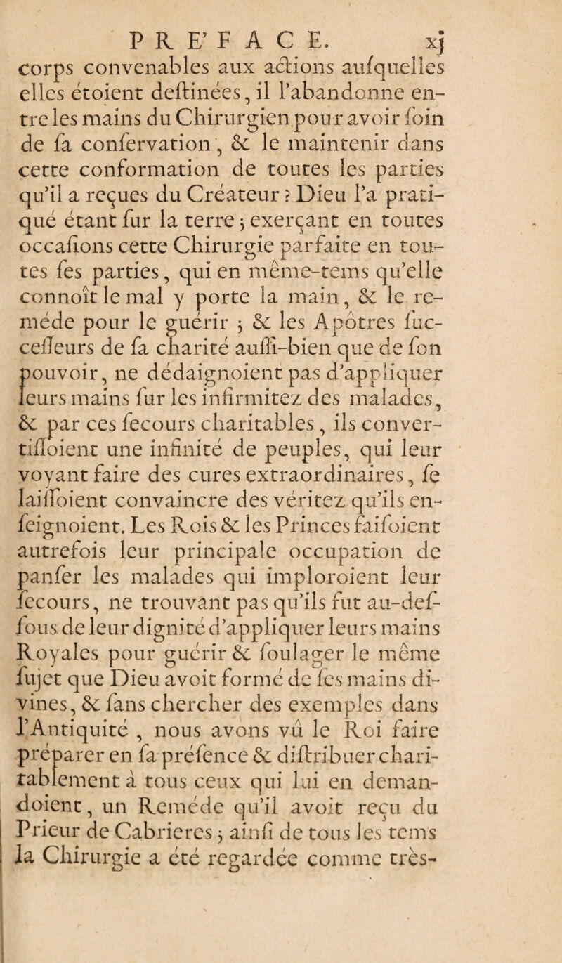 corps convenables aux actions aufquelles elles étoient deftinées, il l’abandonne en¬ tre les mains du Chirurgien pou r avoir foin de fa confervation, & le maintenir clans cette conformation de toutes les parties qu’il a reçues du Créateur ? Dieu l’a prati¬ qué étant fur la terre 3 exerçant en toutes occasions cette Chirurgie parfaite en tou¬ tes fes parties, qui en même-tems qu’elle connoîtlemal y porte la main, & le re¬ mède pour le guérir 3 & les Apôtres fuc- cefleurs de fa charité auffi-bien que de fon pouvoir, ne dédaignoient pas d’appliquer leurs mains fur les infirmitez des malades, &: par ces fecours charitables, ils conver- tilïoient une infinité de peuples, qui leur voyant faire des cures extraordinaires, fe lailîoient convaincre des véritez qu’ils en- feignoient. Les Rois & les Princes faifoient autrefois leur principale occupation de panfer les malades qui imploroient leur fecours, ne trouvant pas qu’ils fut au-def- fous de leur dignité d’appliquer leurs mains Royales pour guérir & foulager le même fujet que Dieu avoit formé de les mains di¬ vines, & fans chercher des exemples dans l’Antiquité , nous avons vu le Roi faire préparer en fa préfence & diftribuer chari¬ tablement à tous ceux qui lui en deman¬ daient , un Remède qu’il avoit reçu du Prieur de Cabrieres 3 ainfi de tous les tems la Chirurgie a été regardée comme très-