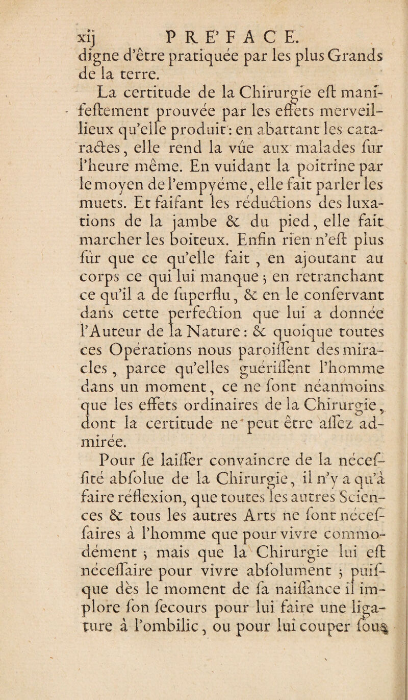 xij ^ PREFACE. digne d’être pratiquée par les plus Grands de la terre. La certitude de la Chirurgie eft mani- feftement prouvée par les effets merveil- lieux qu’elle produit : en abattant les cata¬ ractes, elle rend la vue aux malades fur l’heure même. En vuidant la poitrine par le moyen de l’empyéme, elle fait parler les muets. Et faifant les réductions des luxa¬ tions de la jambe & du pied, elle fait marcher les boiteux. Enfin rien n’eft plus fur que ce quelle fait , en ajoutant au corps ce qui lui manque 3 en retranchant ce qu’il a de fuperflu, de en le confervant dans cette perfection que lui a donnée l’Auteur de la Nature: 6c quoique toutes ces Opérations nous paroiffent des mira¬ cles , parce quelles guérifient l’homme dans un moment, ce ne font néanmoins, que les effets ordinaires de la Chirurgie, dont la certitude ne peut être allez ad¬ mirée. Pour fe laifièr convaincre de la nécef- fité abfolue de la Chirurgie, il n’y a qu’a faire réflexion, que toutes les autres Scien¬ ces & tous les autres Arts ne (ont nécef- faires à l’homme que pour vivre commo¬ dément 3 mais que la Chirurgie lui eft néceffaire pour vivre ablolument 3 puif- que dès le moment de fa naiflance il im¬ plore fon fecours pour lui faire une liga¬ ture à l’ombilic, ou pour lui couper fou%