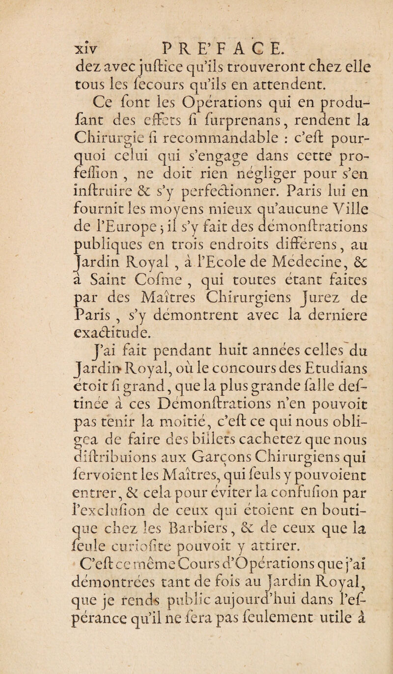 dezavec juftice qu’ils trouveront chez elle tous les fecours qu’ils en attendent. Ce font les Opérations qui en produ- faut des effets fi furprenans, rendent la Chirurgie fi recommandable : c’eft pour¬ quoi celui qui s’engage dans cette pro- feffion , ne doit rien négliger pour s’en inftruire & s’y perfectionner. Paris lui en fournit les moyens mieux qu’aucune Ville de l’Europe 3 il s’y fait des démonftrations publiques en trois endroits différons, au Jardin Royal , à l’Ecole de Médecine, & à Saint Cofme , qui toutes étant faites par des Maîtres Chirurgiens Jurez de Paris , s’y démontrent avec la derniere exaétitude. J’ai fait pendant huit années celles du Jardin Royal, où le concours des Etudians étoit fi grand, que la plus grande falle def- tinée à ces Démonftrations n’en pouvoit pas tenir la moitié, c’eft ce qui nous obli¬ gea de faire des billets cachetez que nous diftribuions aux Garçons Chirurgiens qui fervoient les Maîtres, qui feuls y pouvoient entrer, & cela pour éviter la confufion par l’exclufion de ceux qui étoient en bouti¬ que chez les Barbiers, & de ceux que la feule curiofite pouvoit y attirer. C’eft ce même Cours d’Opérations que j’ai démontrées tant de fois au jardin Royal, que je rendis public aujourd’hui dans l’ef- pérance qu’il 11e fera pas feulement utile à