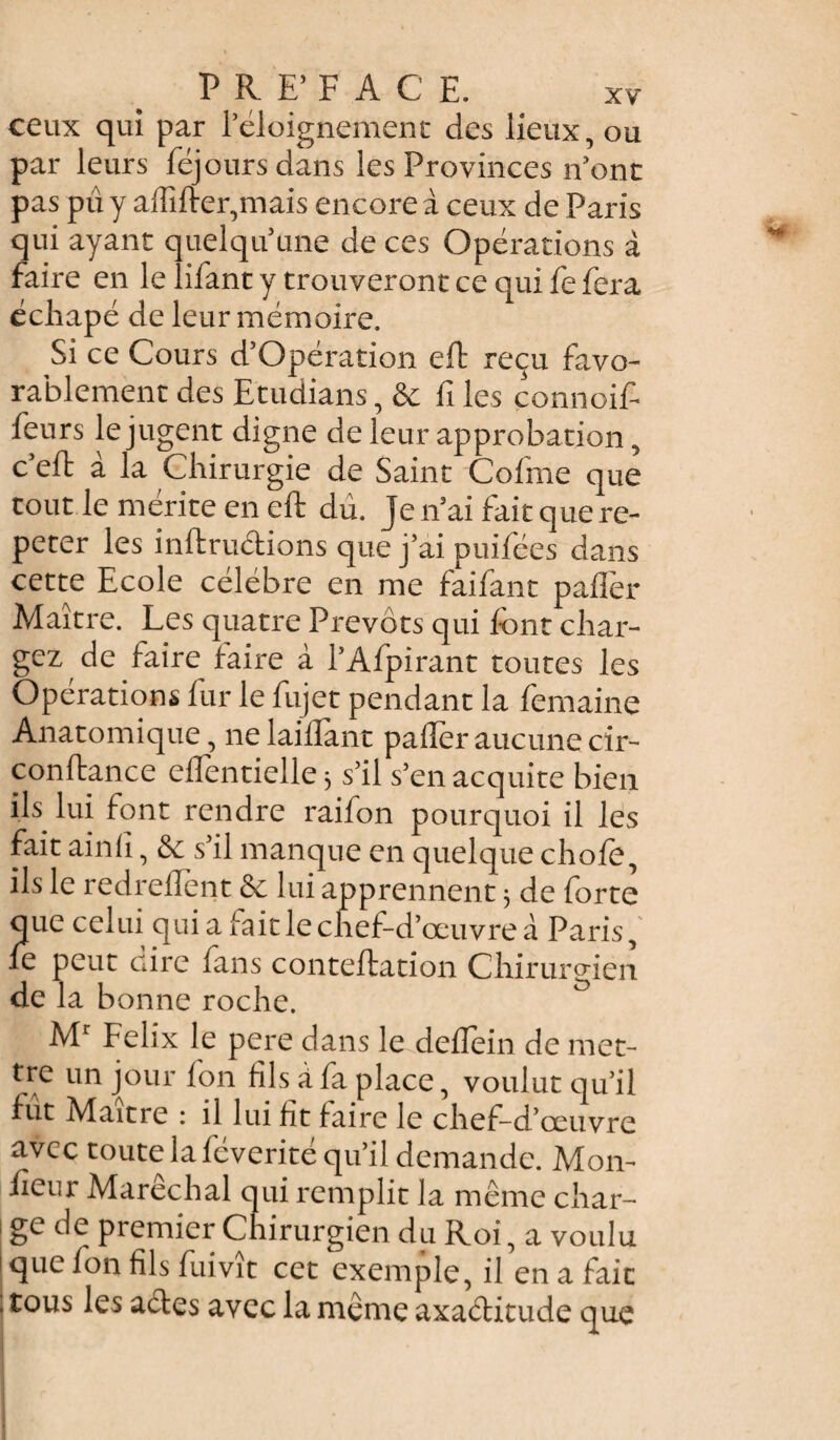 PREFACE. ceux qui par l'éloignement des lieux, ou par leurs féj ours dans les Provinces n'ont pas pu y affifter,mais encore à ceux de Paris qui ayant quelqu'une de ces Opérations à faire en le lifant y trouveront ce qui fe fera écliapé de leur mémoire. Si ce Cours d’Opération eft reçu favo¬ rablement des Etudians, & fi les çonnoif- feurs le jugent digne de leur approbation, c’eft à la Chirurgie de Saint Cofme que tout le mérite en eft dû. je n'ai fait que ré¬ péter les inftruétions que j’ai puifées dans cette Ecole célébré en me faifant pafièr Maître. Les quatre Prévôts qui font char¬ gez de faire faire à PAfpirant toutes les Opérations lur le fujet pendant la femaine Anatomique, ne laiftant palier aucune cir- conftance eflentielle 3 s'il s'enacquite bien ils lui font rendre raifon pourquoi il les fait ainlî, s'il manque en quelque chofo, ils le redreflent & lui apprennent 3 de forte que celui qui a fait le chef-d’œuvre à Paris, fe peut cire fans conteftation Chirurgien de la bonne roche. Mr Félix le pere dans le deflein de met- tre un jour Ion fils a fa place, voulut qu’il fût Maître : il lui fit faire le chef-d’œuvre avec toute la féverité qu’il demande. Mon- fieor Maréchal qui remplit la même char- i ge de premier Chirurgien du Roi, a voulu que fon fils fui vît cet exemple, il en a fait ; tous les acles avec la même axaébitude que