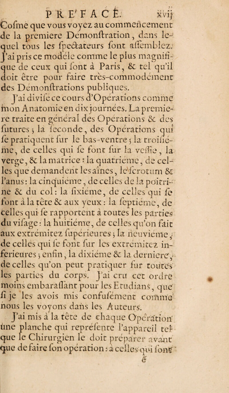 Cofme que vous voyez au commencement de la première Démonftration, dans le-' quel tous les fpe&ateurs font alfemblez; J’ai pris ce modèle comme le plus magnifi¬ que de ceux qui font à Paris, & tel qu’il doit être pour faire très-commodément des Démonftrations publiques. j’ai divifece cours d’Opérations comme hion Anatomie en dix journées. La premiè¬ re traite en général des Operations & des futures 3 la fécondé, des Opérations qui fe pratiquent fur le bas-ventre 3 la troiiié- me, de celles qui fe font fur la veffie, la verge, la matrice ? la quatrième, de cel¬ les que demandent les aînés, leVfcrotum &€ l’anus: la cinquième, de celles de la poitri¬ ne & du col: la fixiéme, de celles qui fe font à la tête & aux yeux : la feptiéme, de celles qui fe rapportent à toutes les parties du vifage : la huitième, de celles qu’on fait aux extrémitez fupérieures 3 la neuvième de celles qui fe font fur les extrémitez in¬ ferieures 3 enfin, la dixiéme & la dernière? de celles qu’on peut pratiquer fur toutes les parties du corps. J’ai cru cet ordre moins embaraflànt pour les Etudiant, que fi je les avois mis confufément coifinïe' nous les voyons dans les Auteurs. J’ai mis à la tête de chaque Operation tine planche qui repréfente l’appareil tel- que le Chirurgien le doit préparer avant que défaire fon opération : à celles qui long