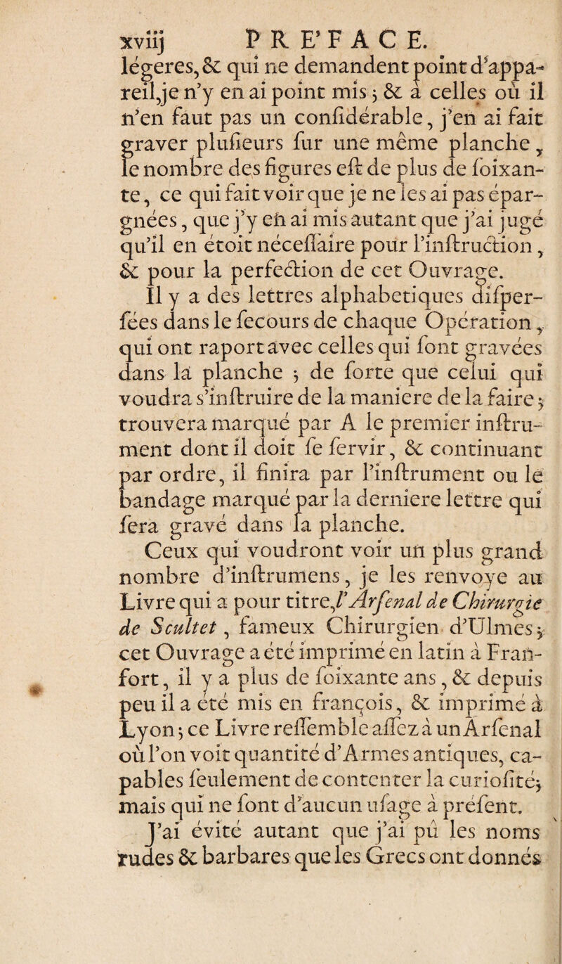 légères, & qui ne demandent point d'appa¬ reil je n’y en ai point mis 5 6c à celles où il n’en faut pas un confidérable, j’en ai fait graver plufieurs fur une même planche y le nombre des figures eft de plus de ioixan- te, ce qui fait voir que je ne ies ai pas épar¬ gnées , que j’y eii ai mis autant que j’ai jugé qu’il en étoit nécefiaire pour l’inftruction, 6c pour la perfection de cet Ouvrage. Il y a des lettres alphabétiques difper- fées dans le fecours de chaque Opération y qui ont raportavec celles qui font gravées dans la planche 3 de forte que celui qui voudra s’inftruire de la maniéré de la faire $ trouvera marqué par A le premier inftru- ment dont il doit fe fervir, 6c continuant par ordre, il finira par l’inftrument ou le bandage marqué par la derniere lettre qui fera gravé dans la planche. Ceux qui voudront voir un plus grand nombre d’inftrumens, je les renvoyé au Livre qui a pour titre,FÂrfenal de Chirurgie de S cuit et, fameux Chirurgien d’Ulmes* cet Ouvrage a été imprimé en latin à Fran- fort, il y a plus de foixante ans, 6c depuis peu il a été mis en François, 6c imprimé à Lyon ^ ce Livre reilemble aiTez à un Arfenal où l’on voit quantité d’A rmes antiques, ca¬ pables feulement de contcn ter la curiofité* mais qui ne iont d’aucun ufage à préfent. J’ai évité autant que j’ai pu les noms rudes 6e barbares que les Grecs ont donnés