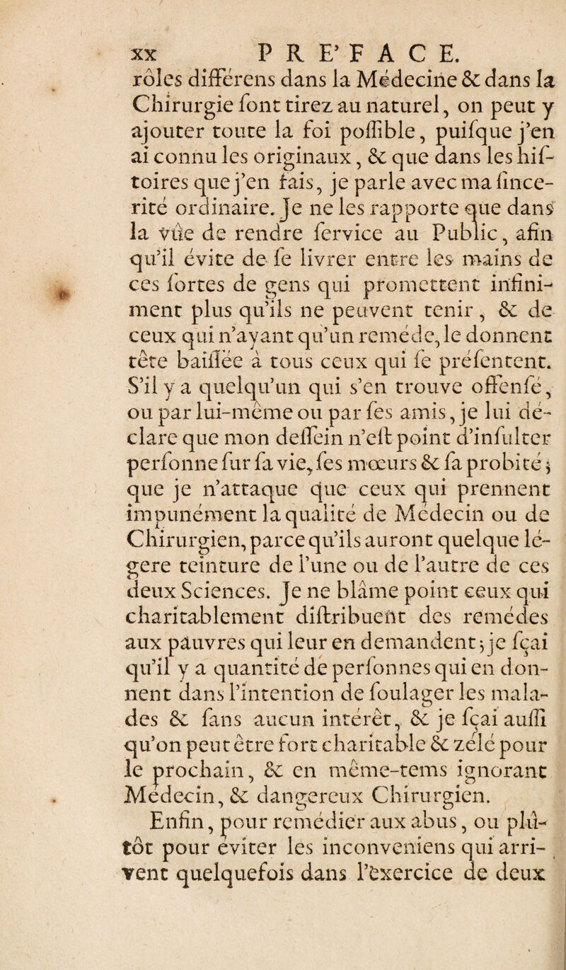 rôles différais dans la Médecine & dans la Chirurgie font tirez au naturel , on peut y ajouter toute la foi poffible, puifque j’en ai connu les originaux, & que dans les hif- toires que j’en fais, je parle avecmalince- rité ordinaire, je ne les rapporte que dans la vûe de rendre fervice au Public, afin qu’il évite de fe livrer entre les mains de ces fortes de gens qui promettent infini¬ ment plus qu’ils ne peuvent tenir, & de ceux qui n’ayant qu’un remède, le donnent tête baillée à tous ceux qui le préfentent. S’il y a quelqu’un qui s’en trouve offenfé, ou par lui-même ou par fes amis, je lui dé- clare que mon delfein n’eltpoint d’infulter perfonne fur fa vie, fes mœurs & fa probité * que je n’attaque que ceux qui prennent impunément la qualité de Médecin ou de Chirurgien, parce qu’ils auront quelque lé¬ gère teinture de i’une ou de l’autre de ces deux Sciences. Je ne blâme point ceux qui charitablement diftribuent des remèdes aux pauvres qui leur en demandent} je fçai qu’il y a quantité de perlonnes qui en don¬ nent dans l’intention de foulager les mala¬ des & fans aucun intérêt, & je fçai aulîî qu’on peut être fort charitable & zélé pour le prochain, ëe en même-tems ignorant Médecin, & dangereux Chirurgien. Enfin, pour remédier aux abus, ou plu¬ tôt pour éviter les inconveniens qui arri¬ vent quelquefois dans l’exercice de deux