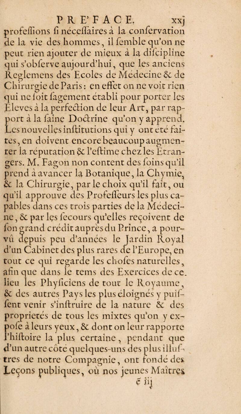 P R F FACE, xxj profeffions fi nécefiàires à la confervatioh de la vie des hommes, il fembie qu’on ne peut rien ajouter de mieux à la discipline qui s’obferve aujourd’hui, que les anciens Reglemens des Ecoles de Médecine 6c de Chirurgie de Paris : en effet on ne voit rien qui ne foit Sagement établi pour porter les Ëlèves à la perfection de leur Art, par rap¬ port à la faine Doctrine qu’on y apprend. Les nouvelles institutions qui y ont été fai¬ tes, en doivent encore beaucoup augmen¬ ter la réputation 6c Peftime chez les Étran¬ gers. M. Fagon non content des foins qu’il prend à avancer la Botanique, la Chymie, & la Chirurgie, par le choix qu’il fait, ou qu’il approuve des Profeffeurs les plus ca¬ pables dans ces trois parties de la Médeci¬ ne , 6c par les Secours qu’elles reçoivent de fon grand crédit auprès du Prince, a pour¬ vu dçpuis peu d’années le jardin Royal d’un Cabinet des plus rares de l’Europe, en tout ce qui regarde les chofesnaturelles, afin que dans le tems des Exercices de ce. lieu les Phyficiens de tout le Royaume, 6c des autres Pays les plus éloignés y puif- fent venir s’inftruire de la nature 6c des propriétés de tous les mixtes qu’on y ex- pofe à leurs yeux, 6c dont on leur rapporte l’hiftoire la plus certaine, pendant que d’un autre côte quelques-uns des plus ÜluL très de notre Compagnie, ont fondé des Leçons publiques, où nos jeunes Maîtres c iij