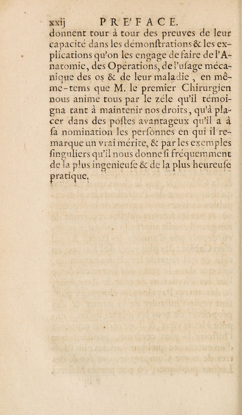 donnent tour à tour des preuves de leur capacité dans les démonftrations&les ex¬ plications qu’on les engage défaire de l’A¬ natomie, des Opérations, del’ufage méca¬ nique des os & de leur maladie , en mê¬ me -tems que M. le premier Chirurgien nous anime tous par le zélé qu’il témoi¬ gna tant à maintenir nos droits, qu’à pla¬ cer dans des poftes avantageux qu’il a à fa nomination les personnes en qui il re¬ marque un vrai mérite, & par les exemples fînguliers quil nous donne fi fréquemment de la plus ingenieufe & de la plus heureufe