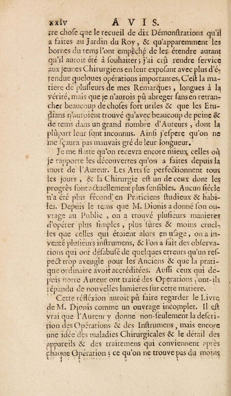 uxlv AVIS. fre cliofe que le recueil de dix Démonftrations qu’il a faites au Jardin du Roy 5 &c qu’apparemmcnt les bornes du rems 1 ont empêché de les- étendre autant qu’il adroit été à (ouhaiter ^ j’ai crfi rendre (ervice aux jeunes Chirurgiens en leur expofant avec plus d’é^ rendue quelques opérations importantes» C’eft la ma¬ tière de'plufieurs de mes Remarques 3 longues à la yérités mais que je n’aurois pu abréger fans en retran¬ cher beaucoup dechofes Fort utiles dc que les Etu- clians ira a roi eut trouvé qu’avec beaucoup de peine $c de rems dans un grand nombre d’A tireurs , dont la plupart leur (ont inconnus. Ainfi j’efperç qu’on ne me fçaura pas mauvais gré de leur longueur.1 je me Batte qu’on recevra encore mieux celles ou je rapporte les découvertes qu’on a faites depuis la mort de r A tireur. Les Arts fe perfectionnent tous les jours , & la Chirurgie eft un de ceux dont les progrès font actuellement plus fenfibles. Aucun Bécle n’a été plus fécond' en Praticiens (tudieux de habi¬ les» Depuis le teins que M. Dionis adonné (on ou¬ vrage au Public , on a trouvé pluBeurs maniérés d’opérer plus (impies , plus (ures & moins cruel-* les que celles qui étoient alors pn plage, on a in¬ venté pluheurs inilrumens, & Pou a fait des oblerva- dons qui ont délabufé de quelques erreurs qu’un re(- pect trop aveugle pour les Anciens & que la prati¬ que ordinaire avoir accréditées. Audi ceux qui de¬ puis notre Auteur, ont traité des Operations font-ils .répandu de nouvelles lumières fur cette matière. Cette réflexion aurait pu faire regarder le Livre de M. Dionis comme un ouvrage incomplet. Il ejl vrai que P Auteur y donne non-feulement la dekri- çion des Opérations de des Inftrumens, mais encore pne idée aes maladies Chirurgicales de le détail des appareils de des traitemens qui conviennent après chaque Opération i ce qu’on ne trouve pas du mooq