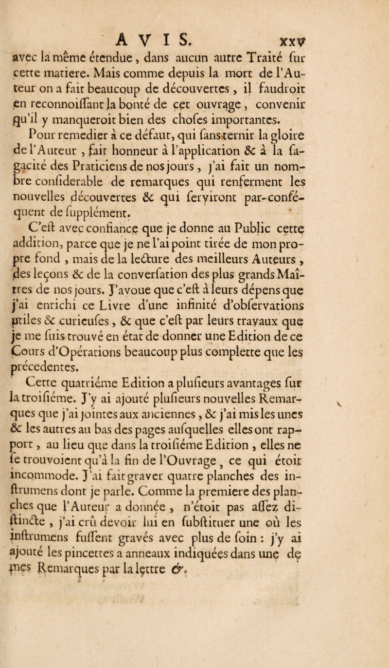 avec la même étendue, dans aucun autre Traité fur cette matière. Mais comme depuis la mort de l'Au¬ teur on a fait beaucoup de découvertes, il faudroit ,en reconnoifiant la bonté de cet ouvrage , convenir flu'il y manqueroit bien des chofes importantes. Pour remedier à ce défaut, qui fansternir la gloire de l’Auteur , fait honneur à l’application 8c à la fa- gacité des Praticiens de nos jours , j’ai fait un nom¬ bre confiderable de remarques qui renferment les nouvelles découvertes 8c qui feryiront par-confé- quent de fupplément. C'eft avec confiance que je donne au Public cette addition, parce que je ne l’ai point tirée de mon pro¬ pre fond , mais de la leéture des meilleurs Auteurs , des leçons 8c de la converfation des plus grands Maî¬ tres de nos jours. J’avoue quec’eft à leurs dépens que j’ai enrichi ce Livre d’une infinité d’obfervations piles 8c curicufes, 8c que c’efi: par leurs travaux que je me fuis trouvé en état de donner une Edition de ce Cours d’Opérations beaucoup plus complette que les précédentes. Cette quatrième Edition a plufieurs avantages fur latroifiéme. J’y ai ajouté plufieurs nouvelles Remar¬ ques que j’ai jointes aux anciennes, 8c j’ai mis les unes 8c les autres au bas des pages aufquelles elles ont rap¬ port , au lieu que dans la troifiéme Edition , elles ne le trouvoient qu’à la fin de l’Ouvrage 5 ce qui étoic incommode. J’ai fait graver quatre planches des in- ftrumens dont je parle. Comme la première des plan¬ ches que l’Auteur a donnée , netoit pas aflez di~ ftinde , j’ai crû devoir lui en fubftituer une où les jnftrumens fufiTent gravés avec plus de foin : j’y ai ajouté les pincettes a anneaux indiquées dans une dç pies Remarques par la lçttre &°