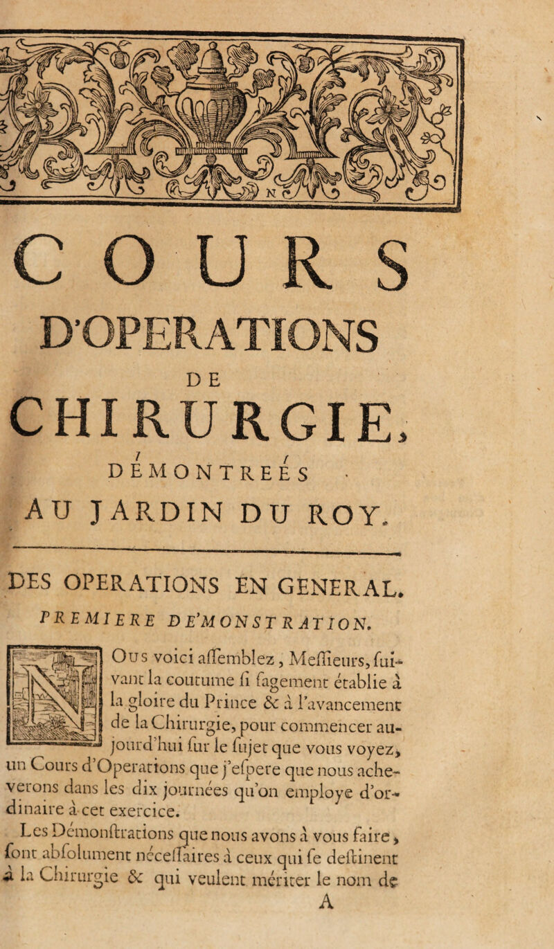 D'OPERATIONS CHIRURGIE, DEMONTREES AU JARDIN DU ROY, DES OPERATIONS EN GENERAL. PREMIERE DEMONSTRATION, Ou s voici afembîez, Meilleurs, fui-* vaut la coutume h fagement établie à la gloire du Prince de à l’avancement de la Chirurgie, pour commencer au- jourd hui fur le fujet que vous voyez > un Cours d Operations que j’elpere que nous achè¬ verons dans les dix journées qu’on employé d’or-* dinaire a cet exercice. Les Demonftrations que nous avons à vous faire > font abfolument néceffaires à ceux qui fe deitinent a la Chirurgie de qui veulent mériter le nom de A