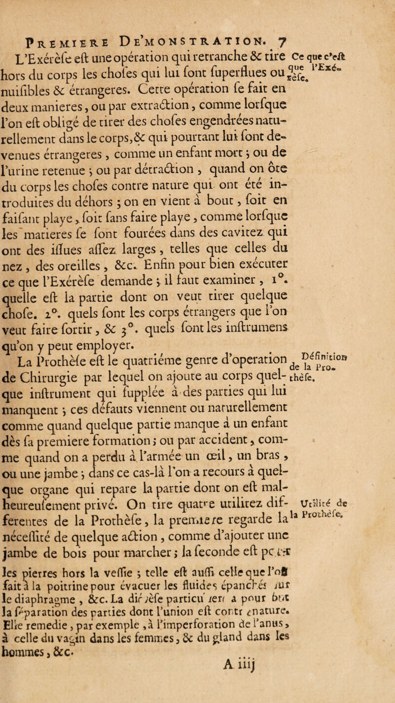 L’Exérèfe eft une opération qui retranche ôc tire Ce quecvft hors du corps les choies qui lui font fuperflues ou^ 1>Exé“ nuifibles ôc étrangères. Cette opération le fait en deux maniérés, ou par extradion, comme lorfque l’on eft obligé de tirer des chofes engendrées natu¬ rellement dans le corps,& qui pourtant lui font de¬ venues étrangères, comme un enfant mort} ou de l’urine retenue j ou par détradion , quand on ote du corps les chofes contre nature qui ont été in¬ troduites du déhors y on en vient a bout , foit en faifant playefoit fans faire playe, comme lorfque les matières fe font fourées dans des cavitez qui ont des ilîues alfez larges, telles que celles du nez, des oreilles, &c. Enfin pour bien exécuter ce que l’Exérèfe demande > il faut examiner , i°. quelle eft la partie dont on veut tirer quelque chofe. i°. quels font les corps étrangers que ion veut faire fortir, 3>c j°. quels font les inftrumens qu’on y peut employer. La Prothèle eft le quatrième genre d’operation de Chirurgie par lequel on ajoute au corps quel- thèfc. que inftrument qui lupplée à des parties qui lui manquent y ces défauts viennent ou naturellement comme quand quelque partie manque à un enfant dès fa première formation, ou par accident, com¬ me quand on a perdu a l’armée un œil, un bras, ou une jambe y dans ce cas-là Ton a recours a quel¬ que organe qui repare la partie dont on eft mal- heureulement privé. On tire quatre utilitez dif- Utilité de ferentes de la Prothèfe, la première regarde lula Pr0Lncie* nécefilté de quelque aéfcion , comme d’ajouter une jambe de bois pour marcher ; la fécondé eft pc Itt les pierres hors la veflïe y telle eft aulfi celle que I’ofl fait à la poitrine pour évacuer les fluides épanchés iuf le diaphragme , &c. La dirrèfe particu/en a pour but la Pparation des parties dont l’union eft cor.tr ^nature. Elle remedie, par exemple ,à l’imperforation de l’anus > à celle du vagin dans les femmes, & du gland dans les hommes, &c* m • « ».