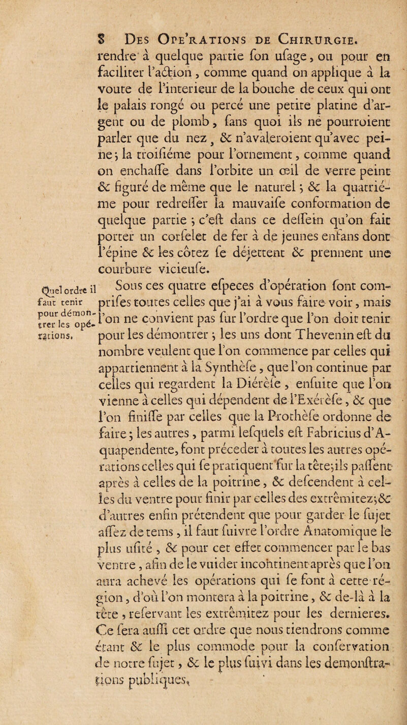 Quel ordre il faut tenir pour démon¬ trer les opé¬ rations. S Des Opérations de Chirurgie. rendre à quelque pairie fon ufage,ou pour en faciliter l’aéfcioh , comme quand on applique a la voûte de linterieur de la bouche de ceux qui onc le palais rongé ou percé une petite platine d’ar¬ gent ou de plomb, fans quoi ils ne pourroienc parler que du nezy 8c n’avaleroient qu’avec pei¬ ne ; la troifiéme pour l’ornement, comme quand on enchafife dans l’orbite un œil de verre peine 6c figuré de même que le naturel ; 8c la quatriè¬ me pour redreiïer la mauvaife conformation de quelque partie ; c’eft dans ce defiein qu’on faic porter un corfelet de fer à de jeunes enfans donc l’épine 8c les cotez fe déjettent 8c prennent une courbure vicieufe. Sous ces quatre efpeces d’opération font com- prifes toutes celles que j’ai à vous faire voir, mais l’on ne convient pas fur l’ordre que l’on doit tenir pour les démontrer ; les uns dont Thevemn efi: du nombre veulent que l’on commence par celles qui appartiennent à la Synthèfe, que l’on continue par celles qui regardent la Diérèfe , enfuite que l’on vienne à celles qui dépendent de l’Exérèfe, 8c que ion finide par celles que la Prothèféordonne de faire; les autres, parmi iefqiiels eft Fabricius d’A- quapendente, font précéder a toutes les autres opé¬ rations celles qui fe pratiquent fur la tète;ils pafiTenc après à celles de la poitrine, 8c defeendent a cel¬ les du ventre pour finir par celles des extrêmitez-,&: d’autres enfin prétendent que pour garder le fujet afifez detems, il faut fuivre l’ordre Anatomique le plus ufité , 8c pour cet effet commencer par le bas ventre, afin de le vuider incohtinent après que l’on aura achevé les opérations qui fe font a cette ré¬ gion , d’où l’on montera à la poitrine, 8c de-là à la tète 5 refervant les extrêniitez pour les dernieres. Ce fera auffi cet ordre que nous tiendrons comme étant 8c le plus commode pour la confervation de notre fujet, 8c le plus fuivi dans les demonftra-