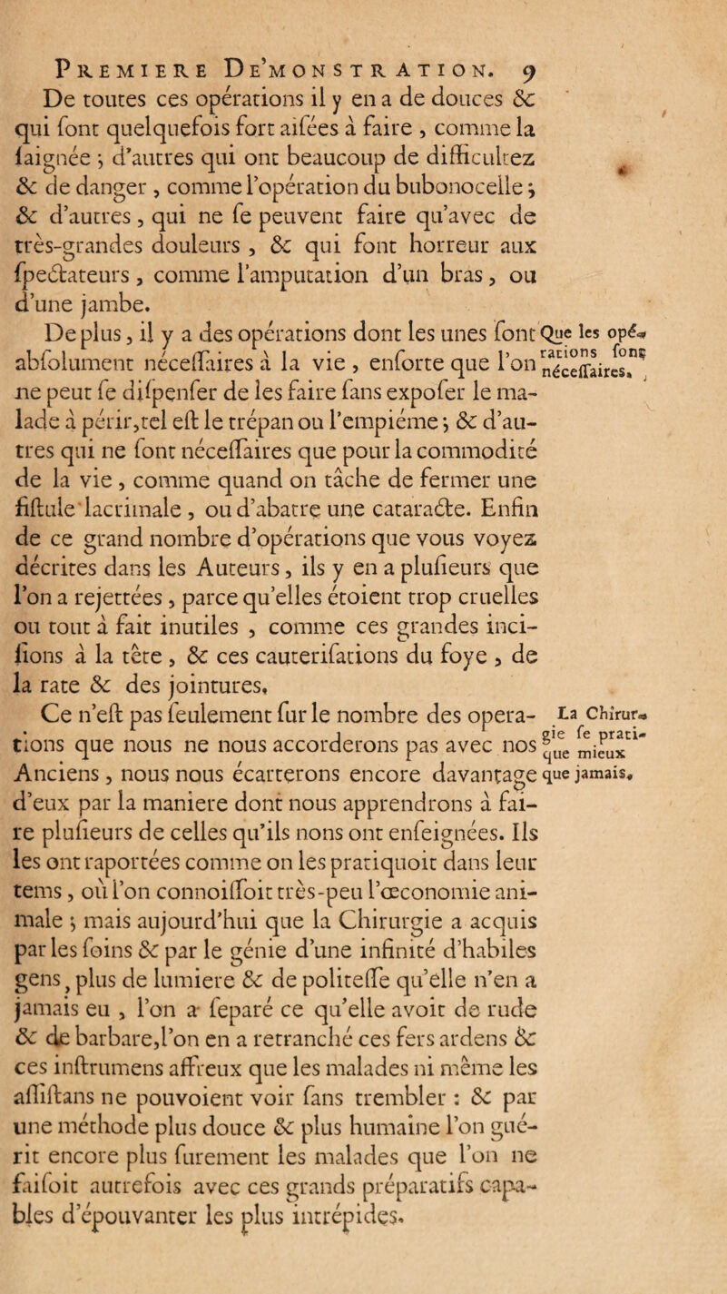 De toutes ces opérations il y en a de douces 8c qui font quelquefois fort ailées à faire , comme la faignée -, d’autres qui ont beaucoup de difïïcultez 8c de danger , comme l’opération du bubonocelle j 8c d’autres, qui ne fe peuvent faire qu’avec de très-grandes douleurs , 8c qui font horreur aux fpeébateurs , comme l’amputation d’un bras, ou d’une jambe. Déplus, il y a des opérations dont les unes fontQne lcs °P^ abfolument néceffairesà la vie, enforte que l’on n^cefflirls^ ne peut fe difpenfer de les faire fans expofer le ma¬ lade â périr,tel eft le trépan ou i’empiéme *, 8c d’au¬ tres qui ne (ont nécelTaires que pour la commodité de la vie , comme quand on tâche de fermer une fiflule lacrimale , ou d’abatre une cataraéte. Enfin de ce grand nombre d’opérations que vous voyez décrites dans les Auteurs, ils y en a plufieurs que l’on a rejettées, parce quelles étoient trop cruelles ou tout à fait inutiles , comme ces grandes inci¬ tions â la tête , 8c ces cauterifations du foye , de la rate 8c des jointures. Ce n’eft pas feulement fur le nombre des opéra- ta chîrur* tions que nous ne nous accorderons pas avec nos ^'uee Anciens, nous nous écarterons encore davantage que jamais, d’eux par la maniéré dont nous apprendrons â fai¬ re plufieurs de celles qu’ils nons ont enfeignées. Ils les ont raportées comme on les prariquoit dans leur tems, où l’on connoifToit très-peu l’oeconomie ani¬ male } mais aujourd’hui que la Chirurgie a acquis par les foins 8c par le génie d’une infinité d’habiles gens > plus de lumière 8c de politeffe qu’elle n’en a jamais eu , l’on a feparé ce qu’elle avoit de rude 8c de barbare,l’on en a retranché ces fers ardens 8c ces inftrumens affreux que les malades ni même les aflilfans ne pouvoient voir fans trembler : 8c par une méthode plus douce 8c plus humaine l’on gué¬ rit encore plus furement les malades que l’on ne faifoit autrefois avec ces grands préparatifs capa¬ bles d épouvanter les plus intrépides-