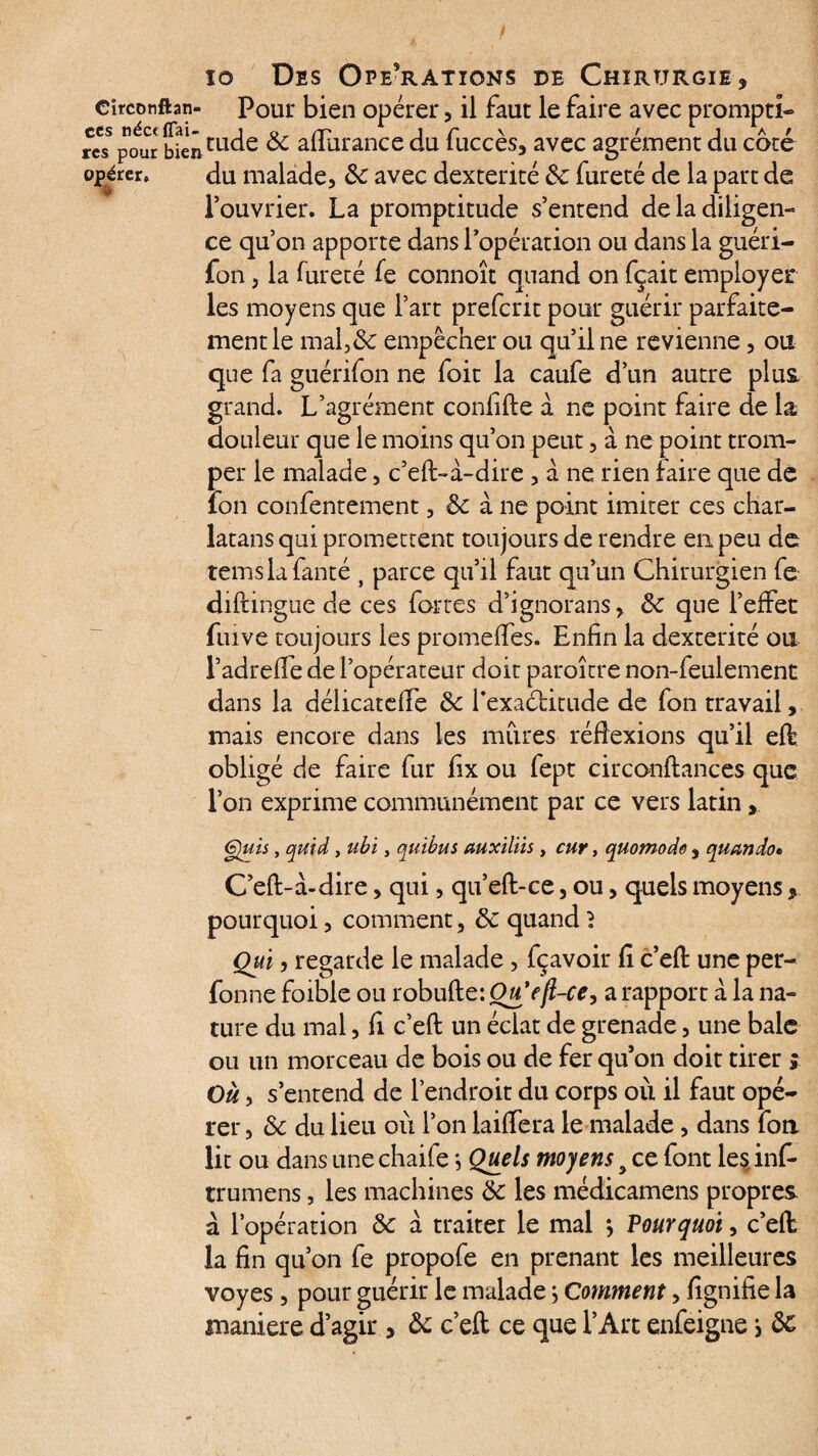 Circonftan- Pour bien opérer, il faut le faire avec prompti- rM pour bkn tU(^e & affurance du fuccès, avec agrément du coté opérer» du malade, 3c avec dextérité 3c fureté de la part de l’ouvrier. La promptitude s’entend de la diligen¬ ce qu’on apporte dans l’opération ou dans la guéri- fon, la fureté fe connoît quand on fçait employer les moyens que l’art prefcrit pour guérir parfaite¬ ment le mal,& empêcher ou qu’il ne revienne, ou que fa guérifon ne foit la caufe d’un autre plus, grand. L’agrément confifte a ne point faire de la. douleur que le moins qu’on peut, à ne point trom¬ per le malade, c’eft-à-dire , à ne rien faire que de fon confentement, 3c à ne point imiter ces char¬ latans qui promettent toujours de rendre en peu de teins la fanté , parce qu’il faut qu’un Chirurgien fe diftingue de ces fortes d’ignorans> 3c que l’effet fuive toujours les promeffes. Enfin la dextérité ou l’adrefïe de l’opérateur doit paroître non-feulement dans la délicateffe 3c l’exaétitude de fon travail, mais encore dans les mures réflexions qu’il eft obligé de faire fur Ex ou fept circonftances que l’on exprime communément par ce vers latin €ju'n , quid, ubi, quibus auxiliis, cur, quomode, quando• C’eft-à-dire, qui, qu’eft-ce, ou, quels moyens y pourquoi, comment, 3c quand 1 Qiti, regarde le malade , fçavoir fi c’eft une per- fonne foible ou robufte: Ou'eft-ce, a rapport à la na¬ ture du mal, fi c’eft un éclat de grenade, une baie ou un morceau de bois ou de fer qu’on doit tirer ; Oà, s’entend de l’endroit du corps où il faut opé¬ rer, 3c du lieu où l’on laiffera le malade, dans fon lit ou dans une chaife Quels moyens > ce font les inf* trumens, les machines 3c les médicamens propres à l’opération 3c à traiter le mai } Pourquoi, c’eft la fin qu’on fe propofe en prenant les meilleures voyes , pour guérir le malade ; Comment, fignifie la maniéré d’agir, 3c c’eft ce que l’Art enfeigne > 3c