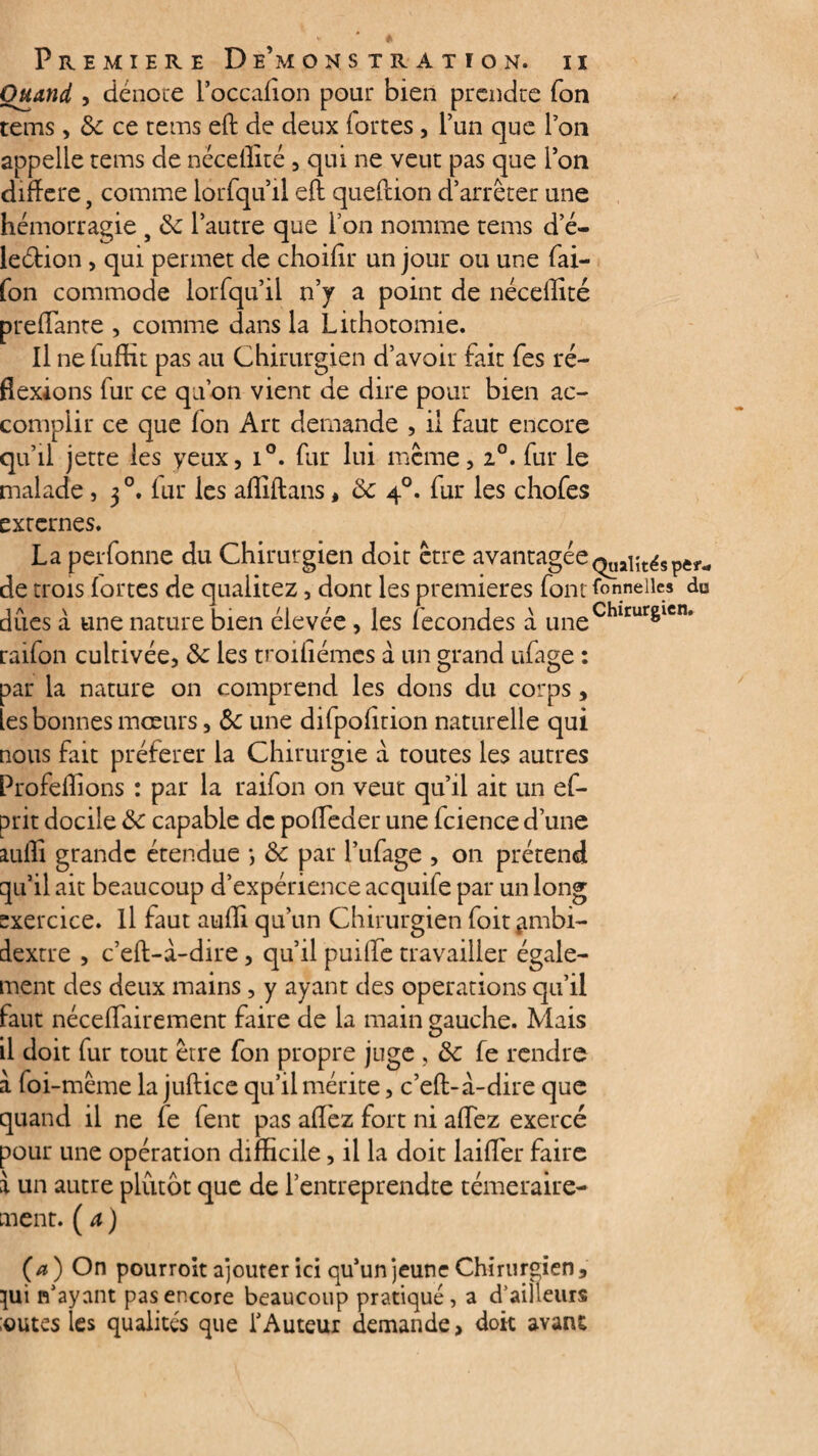 Quand , dénote l’occafion pour bien prendre fon tems, 6c ce tetris eft de deux fortes, l’un que l’on appelle tems de nécefiité , qui ne veut pas que l’on différé, comme lorfqu’il eft queflion d’arrêter une hémorragie s 6c l’autre que l’on nomme tems d e- leétion, qui permet de choifir un jour ou une fai- fon commode iorfqu’il n’y a point de nécelîité prefTante , comme dans la Lithotomie. Il ne fuffit pas au Chirurgien d’avoir fait fes ré¬ flexions fur ce qu’on vient de dire pour bien ac¬ complir ce que fon Art demande , ii faut encore qu’il jette les yeux, i°. fur lui meme, i°. fur le malade , 30. fur les affiftans, 6c 40. fur les chofes externes. La perfonne du Chirurgien doit être avantagée Qualités per¬ de trois fortes de quaiitez, dont les premières font tonnelles du dues a une nature bien élevée, les fécondés à uneChlrurêlcns raifon cultivée, 6c les troifiémes à un grand ufage : par la nature on comprend les dons du corps, les bonnes mœurs, 6c une difpofîtion naturelle qui nous fait préférer la Chirurgie à toutes les autres Profeflions : par la raifon on veut qu’il ait un ef- prit docile 6c capable de poffeder une fcience d’une aulli grande étendue *, 6c par l’ufage , on prétend qu’il ait beaucoup d’expérience acquife par un long exercice. Il faut aufli qu’un Chirurgien foit ambi¬ dextre , c’eft-à-dire, qu’il puiffe travailler égale¬ ment des deux mains , y ayant des operations qu’il faut néceflairement faire de la main gauche. Mais il doit fur tout être fon propre juge , 6c fe rendre à foi-même la juftice qu’il mérite, c’eft-à-dire que quand il ne fe fent pas afîèz fort ni allez exercé pour une opération difficile, il la doit laiffer faire à un autre plutôt que de l’entreprendre téméraire¬ ment. ( a ) (a) On pourroit ajouter ici qu’un jeune Chirurgien, }ui n’ayant pas encore beaucoup pratiqué, a d’ailleurs :outes les qualités que l’Auteur demande, doit avant