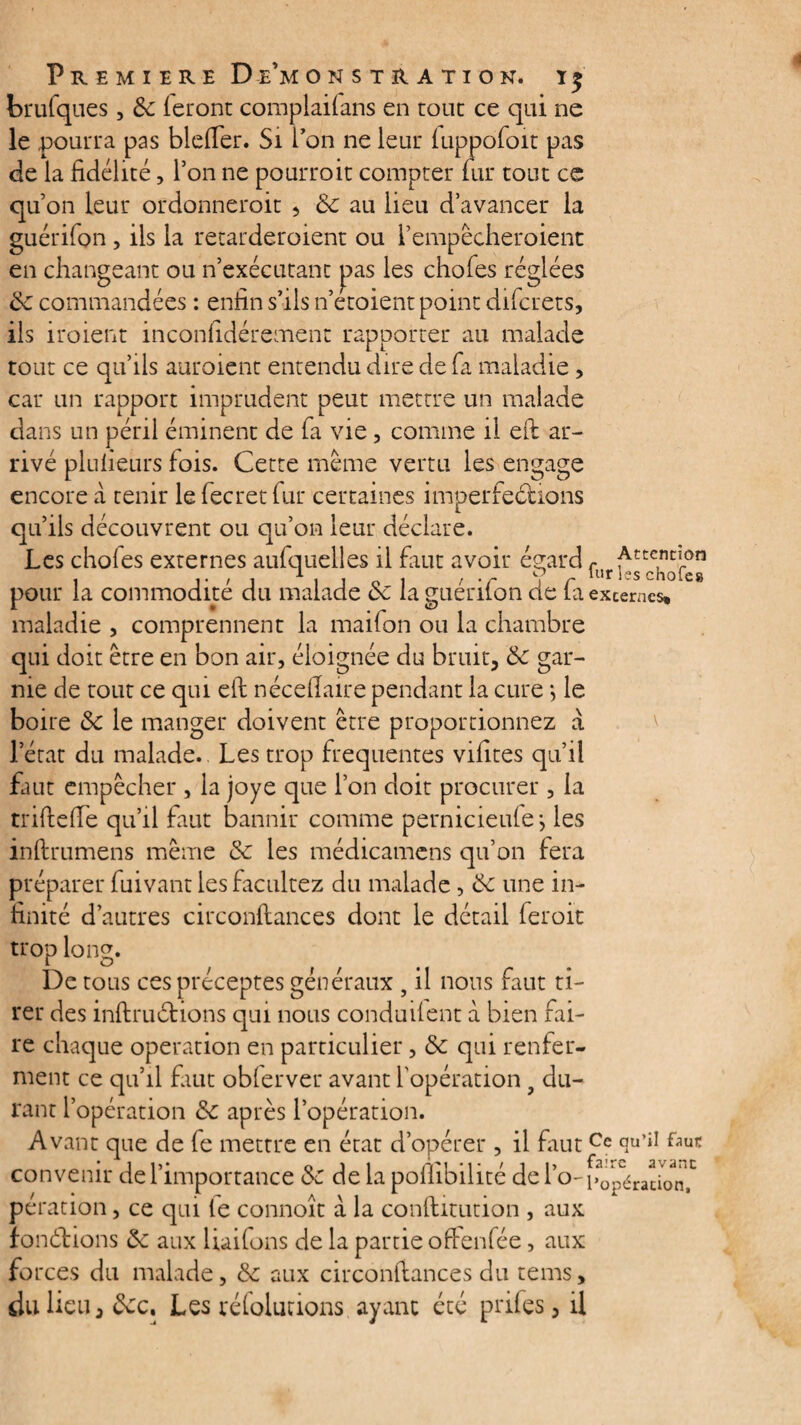 PREMIERE D e’m ONSTRATION. ï £ brufques, & feront complaifans en tout ce qui ne le pourra pas blefler. Si l’on ne leur fuppofoit pas de la fidélité, Ton ne pourrait compter fur tout ce quon leur ordonnerait 5 de au lieu d’avancer la guérifon , ils la retarderaient ou I’empécheroient en changeant ou n’exécutant pas les chofes réglées de commandées : enfin s’ils n’etoient point difcrets, ils iraient inconfidérement rapporter au malade tout ce qu’ils auraient entendu dire de fa maladie, car un rapport imprudent peut mettre un malade dans un péril éminent de fa vie, comme il eft ar¬ rivé plufieurs fois. Cette même vertu les engage encore à tenir le fecret fur certaines imperfections qu’ils découvrent ou qu’on leur déclare. Les chofes externes aufquelles il fuit avoir égard fur nj chofe” pour la commodité du malade de la guérifon de fa externes» maladie , comprennent la maifon ou la chambre qui doit être en bon air, éloignée du bruit, de gar¬ nie de tout ce qui eft néceflaire pendant la cure *, le boire de le manger doivent être proportionnez a l’état du malade. Les trop frequentes vifites qu’il faut empêcher , la joye que l’on doit procurer, la trifleffe qu’il faut bannir comme pernicieufe-, les inftrumens même de les médicamens qu’on fera préparer fuivant les facilitez du malade, de une in¬ finité d’autres circonflances dont le détail ferait trop long. De tous ces préceptes généraux 9 il nous faut ti¬ rer des infini étions qui nous conduifent à bien fai¬ re chaque operation en particulier, de qui renfer¬ ment ce qu’il faut obferver avant l'opération 9 du¬ rant l’opération de après l’opération. Avant que de fe mettre en état d’opérer , il faut Ce tïu’iI convenir de l’importance de de la poffibilité de i’o- l’opéracbn^ pération, ce qui fe connoît a la conflitution , aux fonélions de aux liaifons de la partie oftenfée, aux forces du malade, de aux circonflances du tems, du lieu, dec. Les réfolutions ayant été prifes, il