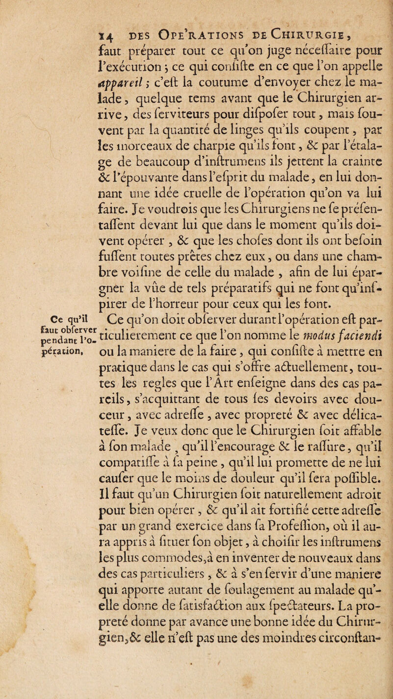 faut préparer tout ce qu'on juge néceffaire pour l’exécution, ce qui confifte en ce que l’on appelle appareil ; c’eft la coutume d’envoyer chez le ma¬ lade 3 quelque tems avant que le Chirurgien ar¬ rive 3 des ferviteurs pour difpofer tout 5 mais fou- vent par la quantité de linges qu’ils coupent, par les morceaux de charpie qu’ils font, Ôc par l’étala¬ ge de beaucoup d’inftrumens ils jettent la crainte Ôc l’épouvante dansl’efprit du malade, en lui don¬ nant une idée cruelle de l’opération qu’on va lui faire. Je voudrois que les Chirurgiens ne fe préfen- taffent devant lui que dans le moment qu’ils doi¬ vent opérer 3 &: que les chofes dont ils ont befoin fuffent toutes prêtes chez eux, ou dans une cham¬ bre voifine de celle du malade , afin de lui épar¬ gner la vue de tels préparatifs qui ne fontqu’ini- pirer de rhorreur pour ceux qui les font. Ce qu’il Ce qu’on doit obier ver durant l’opération eft par- pTndan^Po- ticulierement ce que l’on nomme le modus facïendi pération, ou la maniéré de la faire, qui confifte à mettre en pratique dans le cas qui s’offre aéhiellement, tou¬ tes les réglés que l’Art enfeigne dans des cas pa¬ reils , s’acquittant de tous les devoirs avec dou¬ ceur 3 avec adrelfe 3 avec propreté ôc avec délica- teffe. Je veux donc que le Chirurgien foit affable à fon malade , qu’il l’encourage ôc le rafture ? qu’il compatiffe à la peine, qu’il lui promette de ne lui caufer que le moins de douleur qu’il fera polïible. Il faut qu’un Chirurgien foie naturellement adroit pour bien opérer, Ôc qu’il ait fortifié cette adreffe par un grand exercice dans fa Profefiion, où il au¬ ra appris à fituer fon objet, a choifir les inftrumens les plus commodes,à en inventer de nouveaux dans des cas particuliers , Ôc à s’en fervir d’une maniéré qui apporte autant de foulagement au malade qu¬ elle donne de latisfaéfion aux fpectateurs. La pro¬ preté donne par avance une bonne idée du Chirur¬ gien^ elle ff eft pas une des moindres circonftan-