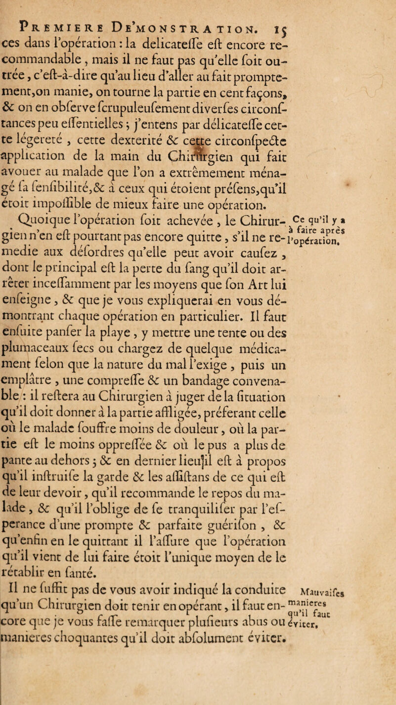 ces dans l’opération : la delicatelTe eft encore re¬ commandable , mais il ne faut pas qu’elle foit ou¬ trée j c’eft-à-dire qu’au lieu d’aller au fait prompte¬ ment,on manie, on tourne la partie en cent façons, ôc on en obferve fcrupuleufementdiverfes circonf- tancespeuelfentielles ; j’entens par delicatelTe cet¬ te légèreté , cette dextérité ôc cette circonfpeétc application de la main du Chirargien qui fait avouer au malade que l’on a extrêmement ména¬ gé la fen(ibiiité,& à ceux qui étoient préfens,qu’il étoit impollible de mieux faire une opération. Quoique l’opération foit achevée , le Chirur- Ce qu’il y * gienn’en eft pourtant pas encore quitte, s’il ne re-p0pé7ac1on!S medie aux défordres qu’elle peut avoir caufez , dont le principal eft la perte du (ang qu’il doit ar¬ rêter inceflamment par les moyens que fon Art lui enfeigne, ôc que je vous expliquerai en vous dé¬ montrant chaque opération en particulier. Il faut enfuite panfer la playe , y mettre une tente ou des plumaceaux fecs ou chargez de quelque médica¬ ment félon que la nature du mal l’exige , puis un emplâtre , une comprefte ôc un bandage convena¬ ble : il reftera au Chirurgien â juger de la (ituation qu’il doit donner à la partie affligée, préférant celle où le malade fouffle moins de douleur, où la par¬ tie eft le moins oppreflee ôc où le pus a plus de pante au dehors 5 ôc en dernier lieu|il eft à propos qu’il inftruife la garde Ôc les aftiftans de ce qui eft de leur devoir, qu’il recommande le repos du ma¬ lade , ôc qu’il l’oblige de fe tranquilifer par l’ef- perance d’une prompte ôc parfaite guérifon , ôc qu’enfin en le quittant il l’affure que l’opération qu’il vient de lui faire étoit Tunique moyen de le rétablir en fanté. Il ne fuffit pas de vous avoir indiqué la conduite Mauvaifes qu’un Chirurgien doit tenir en opérant, il faut en- m*n.leles cote que je vous rafle remarquer pluiieurs abus ou éviter, maniérés choquantes qu’il doit abfolument éviter.